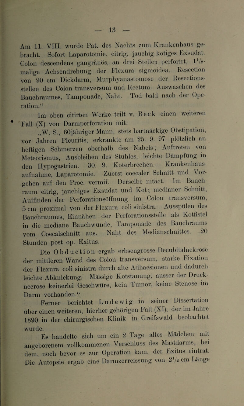 Am 11. VIII. wurde Pat. des Nachts zum Krankenhaus ge¬ bracht. Sofort Laparotomie, eitrig, jauchig kotiges Exsudat. Colon descendens gangränös, an drei Stellen perforirt, V/2- malige Achsendrehung der Flexura sigraoidea. Resection von 90 cm Dickdarm, Murphyanastomose der Resections- stellen des Colon transversum und Rectum. Auswaschen des Bauchraumes, Tamponade, Naht. rlod bald nach der Ope¬ ration.“ Im oben citirten Werke teilt v. Beck einen weiteren Fall (X) von Darmperforation mit. ,,W. S., 60jähriger Mann, stets hartnäckige Obstipation, vor Jahren Pleuritis, erkrankte am 25. 9. 9/ plötzlich an heftigen Schmerzen oberhalb des Nabels; Auftreten von Meteorismus, Ausbleiben des Stuhles, leichte Dämpfung in den Hypogastrien. 30. 9. Koterbrechen. Krankenhaus¬ aufnahme, Laparotomie. Zuerst coecaler Schnitt und \oi- gehen auf den Proc. vermif. Derselbe intact. Im Bauch¬ raum eitrig, jauchiges Exsudat und Kot; medianer Schnitt, Auffinden der Perforationsöffnung im Colon transversum, 5 cm proximal von der Flexura coli sinistra. Ausspülen des Bauchraumes, Einnähen der Perforationsstelle als Kotfistel in die mediane Bauch wunde, Tamponade des Bauchiaums vom Coecalschnitt aus. Naht des Medianschnittes. 20 Stunden post op. Exitus. Die Obduction ergab erbsengrosse Decubitalnekrose der mittleren Wand des Colon transversum, starke Fixation der Flexura coli sinistra durch alte Adhaesionen und dadurch leichte Abknickung. Massige Kotstauung, ausser der Druck- necrose keinerlei Geschwüre, kein Tumor, keine Stenose im Darm vorhanden.“ Ferner berichtet Lud ewig in seiner Dissertation über einen weiteren, hierher gehörigen Fall (XI), der im Jahre 1890 in der chirurgischen Klinik in Greifswald beobachtet wurde. Es handelte sich um ein 2 läge altes Mädchen mit angeborenem vollkommenen Verschluss des Mastdarms, bei dem, noch bevor es zur Operation kam, der Exitus eintrat. Die Autopsie ergab eine Darmzerreissung von 2 V2 cm Länge