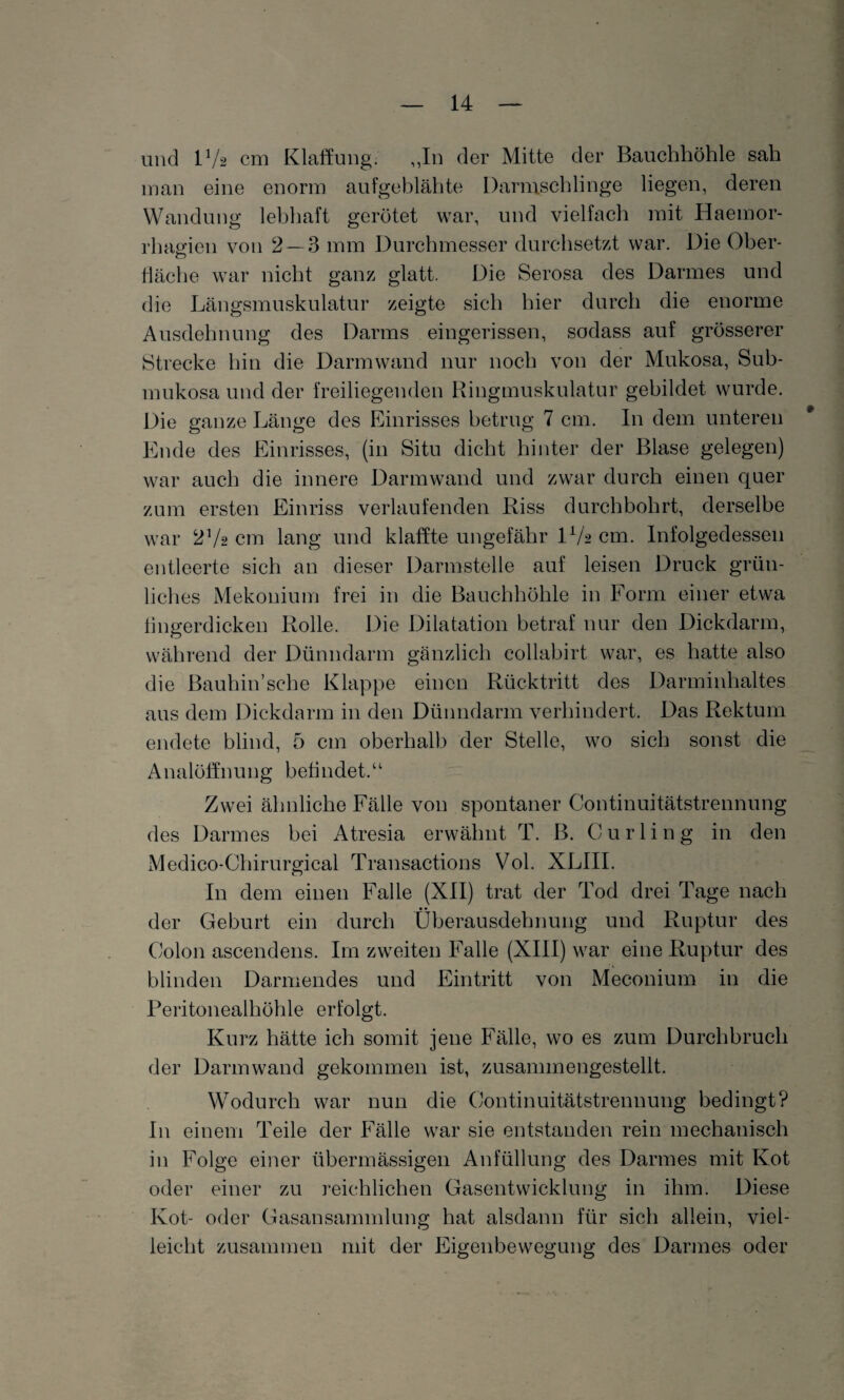 und lVa cm Klaffung. „In der Mitte der Bauchhöhle sah man eine enorm aufgeblähte Darmschlinge liegen, deren Wandung lebhaft gerötet war, und vielfach mit Haemor- rhagien von 2 — 3 mm Durchmesser durchsetzt war. Die Ober¬ fläche war nicht ganz glatt. Die Serosa des Darmes und die Längsmuskulatur zeigte sich hier durch die enorme Ausdehnung des Darms eingerissen, sodass auf grösserer Strecke hin die Darmwand nur noch von der Mukosa, Sub¬ mukosa und der freiliegenden Ringmuskulatur gebildet wurde. Die ganze Länge des Einrisses betrug 7 cm. In dem unteren Ende des Einrisses, (in Situ dicht hinter der Blase gelegen) war auch die innere Darmwand und zwar durch einen quer zum ersten Einriss verlaufenden Riss durchbohrt, derselbe war 2V2 cm lang und klaffte ungefähr IV2 cm. Infolgedessen entleerte sich an dieser Darmstelle auf leisen Druck grün¬ liches Mekonium frei in die Bauchhöhle in Form einer etwa fingerdicken Rolle. Die Dilatation betraf nur den Dickdarm, während der Dünndarm gänzlich collabirt war, es hatte also die Bauhin’sehe Klappe einen Rücktritt des Darminhaltes aus dem Dickdarm in den Dünndarm verhindert. Das Rektum endete blind, 5 cm oberhalb der Stelle, wo sich sonst die Analöffnung befindet.“ Zwei ähnliche Fälle von spontaner Continuitätstrennung des Darmes bei Atresia erwähnt T. B. Curling in den Medico-Cliirurgical Transactions Vol. XLIII. In dem einen Falle (XII) trat der Tod drei Tage nach der Geburt ein durch Überausdehnung und Ruptur des Colon ascendens. Im zweiten Falle (XIII) war eine Ruptur des blinden Darmendes und Eintritt von Meconium in die Peritonealhöhle erfolgt. Kurz hätte ich somit jene Fälle, wo es zum Durchbruch der Darm wand gekommen ist, zusammengestellt. Wodurch war nun die Continuitätstrennung bedingt? In einem Teile der Fälle war sie entstanden rein mechanisch in Folge einer übermässigen Anfüllung des Darmes mit Kot oder einer zu reichlichen Gasentwicklung in ihm. Diese Kot- oder Gasansammlung hat alsdann für sich allein, viel¬ leicht zusammen mit der Eigenbewegung des Darmes oder