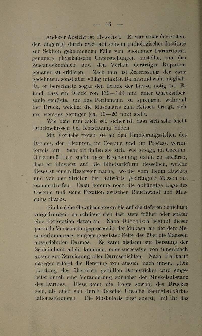 Anderer Ansicht ist Heschel. Er war einer der ersten, der, angeregt durch zwei auf seinem pathologischen Institute zur Sektion gekommenen Fälle von spontaner Darmruptut*, genauere physikalische Untersuchungen anstellte, um das Zustandekommen und den Verlauf derartiger Rupturen genauer zu erklären. Nach ihm ist Zerreissung der zwar gedehnten, sonst aber völlig intakten Darmwand wohl möglich. Ja, er berechnete sogar den Druck der hierzu nötig ist. Er fand, dass ein Druck von 130—140 mm einer Quecksilber¬ säule genügte, um das Peritoneum zu sprengen, während der Druck, welcher die Muscularis zum Reissen bringt, sich um weniges geringer (ca. 10—20 mm) stellt. Wie dem nun auch sei, sicher ist, dass sich sehr leicht Drucknekrosen bei Kotstauung bilden. Mit Vorliebe treten sie an den Umbiegungsstellen des Darmes, den Flexuren, im Coecum und im Prodess. vermi¬ formis auf. Sehr oft finden sie sich, wie gesagt, im Coecum. Obermüller sucht diese Erscheinung dahin zu erklären, dass er hinweist auf die Blindsackform desselben, welche dieses zu einem Reservoir mache, wo die vom Ueum abwärts und von der Strictur her aufwärts gedrängten Massen Zu¬ sammentreffen. Dazu komme noch die abhängige Lage des Coecum und seine Fixation zwischen Bauchwand und Mus- culus iliacus. Sind solche Gewebsnecrosen bis auf die tieferen Schichten vorgedrungen, so schliesst sich fast stets früher oder später eine Perforation daran an. Nach Dittrich beginnt dieser partielle Verschorfungsprocess in der Mukosa, an der dem Me¬ senteriumansatz entgegengesetzten Seite des über die Maassen ausgedehnten Darmes. Es kann alsdann zur Berstung der Schleimhaut allein kommen, oder successive von innen nach aussen zur Zerreissung aller Darmschichten. Nach Pal tauf dagegen erfolgt die Berstung von aussen nach innen. ,,Die Berstung des überreich gefüllten Darmstückes wird einge¬ leitet durch eine Veränderung zunächst der Muskelsubstanz des Darmes. Diese kann die Folge sowohl des Druckes sein, als auch von durch dieselbe Ursache bedingten Cirku- lationsstörungen. Die Muskularis birst zuerst, mit ihr das