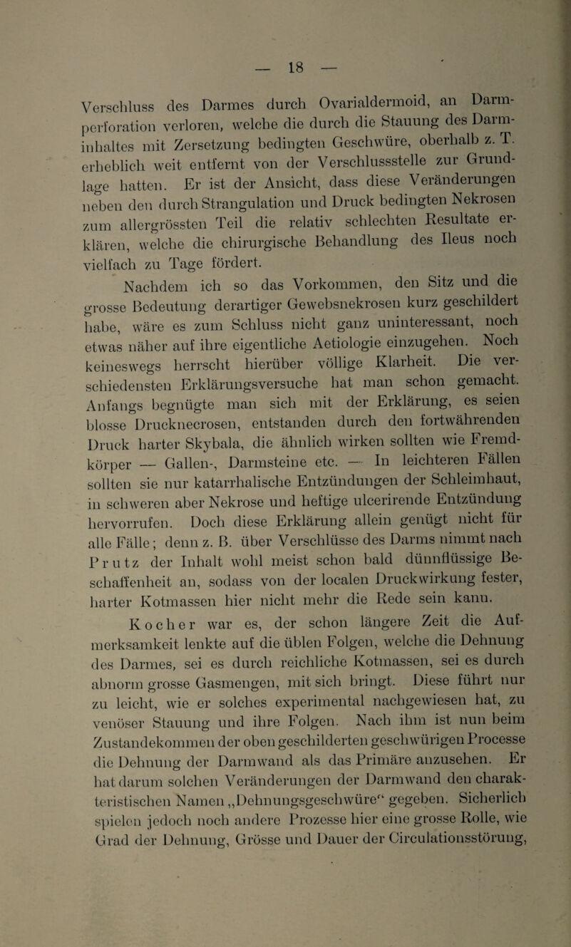 Verschluss des Darmes durch Ovarialdermoid, an Darm¬ perforation verloren, welche die durch die Stauung des Darm¬ inhaltes mit Zersetzung bedingten Geschwüre, oberhalb z. T. erheblich weit entfernt von der Verschlussstelle zur Grund¬ lage hatten. Er ist der Ansicht, dass diese Veränderungen neben den durch Strangulation und Druck bedingten Nekrosen zum allergrössten Teil die relativ schlechten Resultate er¬ klären, welche die chirurgische Behandlung des Ileus noch vielfach zu Tage fördert. Nachdem ich so das Vorkommen, den Sitz und die grosse Bedeutung derartiger Gewebsnekrosen kurz geschildert habe, wäre es zum Schluss nicht ganz uninteressant, noch etwas näher auf ihre eigentliche Aetiologie einzugehen.. Noch keineswegs herrscht hierüber völlige Klarheit. Die ver schiedensten Erklärungsversuche hat man schon gemacht. Anfangs begnügte man sich mit der Erklärung, es seien blosse Drucknecrosen, entstanden durch den fortwährenden Druck harter Skybala, die ähnlich wirken sollten wie Fremd¬ körper — Gallen-, Darmsteine etc. In leichteren källen sollten sie nur katarrhalische Entzündungen der Schleimhaut, in schweren aber Nekrose und heftige ulcerirende Entzündung hervorrufen. Doch diese Erklärung allein genügt nicht füi alle Fälle ; denn z. B. über Verschlüsse des Darms nimmt nach Prutz der Inhalt wohl meist schon bald dünnflüssige Be¬ schaffenheit an, sodass von der localen Druckwirkung fester, harter Kotmassen hier nicht mehr die Rede sein kann. Kocher war es, der schon längere Zeit die Auf¬ merksamkeit lenkte auf die üblen Folgen, welche die Dehnung des Darmes, sei es durch reichliche Kotmassen, sei es durch abnorm grosse Gasmengen, mit sich bringt. Diese führt nur zu leicht, wie er solches experimental nachgewiesen hat, zu venöser Stauung und ihre Folgen. Nach ihm ist nun beim Zustandekommen der oben geschilderten gescliwürigen Processe die Dehnung der Darmwand als das Primäre anzusehen. Er hat darum solchen Veränderungen der Darmwand den charak¬ teristischen Namen „Dehnungsgeschwüre'1 gegeben. Sicherlich spielen jedoch noch andere Prozesse hier eine grosse Rolle, wie Grad der Dehnung, Grösse und Dauer der Circulationsstörung,