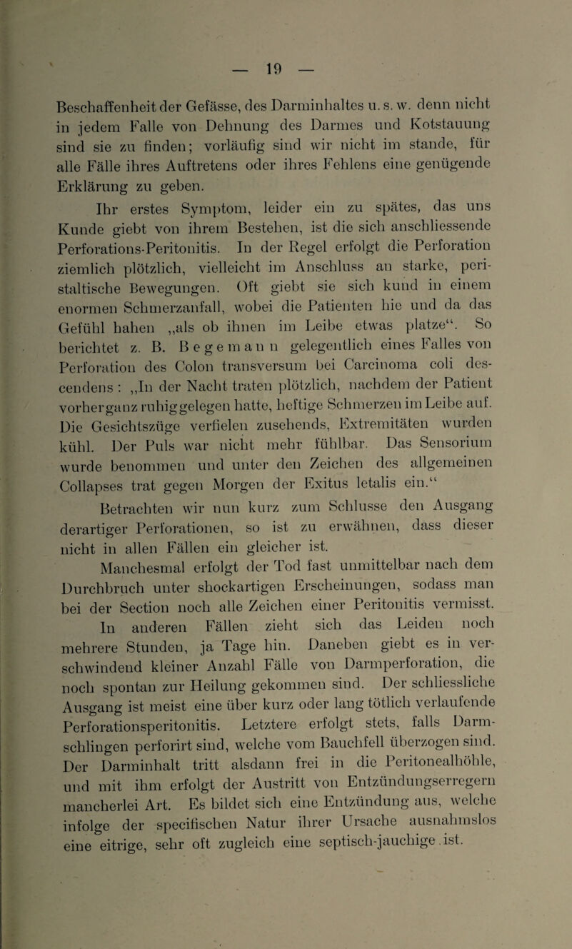 Beschaffenheit der Gefässe, des Darminhaltes u. s. w. denn nicht in jedem Falle von Dehnung des Darmes und Kotstauung sind sie zu finden; vorläufig sind wir nicht im stände, für alle Fälle ihres Auftretens oder ihres Fehlens eine genügende Erklärung zu geben. Ihr erstes Symptom, leider ein zu spätes, das uns Kunde giebt von ihrem Bestehen, ist die sich anschliessende Perforations-Peritonitis. In der Regel erfolgt die Perforation ziemlich plötzlich, vielleicht im Anschluss an starke, peri¬ staltische Bewegungen. Oft giebt sie sich kund in einem enormen Schmerzanfall, wobei die Patienten hie und da das Gefühl hahen ,,als ob ihnen im Leibe etwas platze“. So berichtet z. B. Be ge mann gelegentlich eines Falles von Perforation des Colon transversum bei Carcinoma coli des- cendens : „In der Nacht traten plötzlich, nachdem der Patient vorherganz ruhiggelegen hatte, heftige Schmerzen im Leibe auf. Die Gesichtszüge verfielen zusehends, Extremitäten wurden kühl. Der Puls war nicht mehr fühlbar. Das Sensorium wurde benommen und unter den Zeichen des allgemeinen Collapses trat gegen Morgen der Exitus letalis ein.“ Betrachten wir nun kurz zum Schlüsse den Ausgang- derartiger Perforationen, so ist zu erwähnen, dass diesei nicht in allen Fällen ein gleicher ist. Manchesmal erfolgt der Tod fast unmittelbar nach dem Durchbruch unter shockartigen Erscheinungen, sodass man bei der Section noch alle Zeichen einer Peritonitis vermisst. ln anderen Fällen zieht sich das Leiden noch mehrere Stunden, ja Tage hin. Daneben giebt es in ver¬ schwindend kleiner Anzahl Fälle von Darmperforation, die noch spontan zur Heilung gekommen sind. Der schliessliche Ausgang ist meist eine über kurz oder lang tötlich verlaufende Perforationsperitonitis. Letztere erfolgt stets, falls Darm¬ schlingen perforirt sind, welche vom Bauchfell übeizogen sind. Der Darminhalt tritt alsdann frei in die Peritonealhöhle, und mit ihm erfolgt der Austritt von Entzündungserregern mancherlei Art. Es bildet sich eine Entzündung aus, welche infolge der spezifischen Natur ihrer Ursache ausnahmslos eine eitrige, sehr oft zugleich eine septisch-jauchige ist.