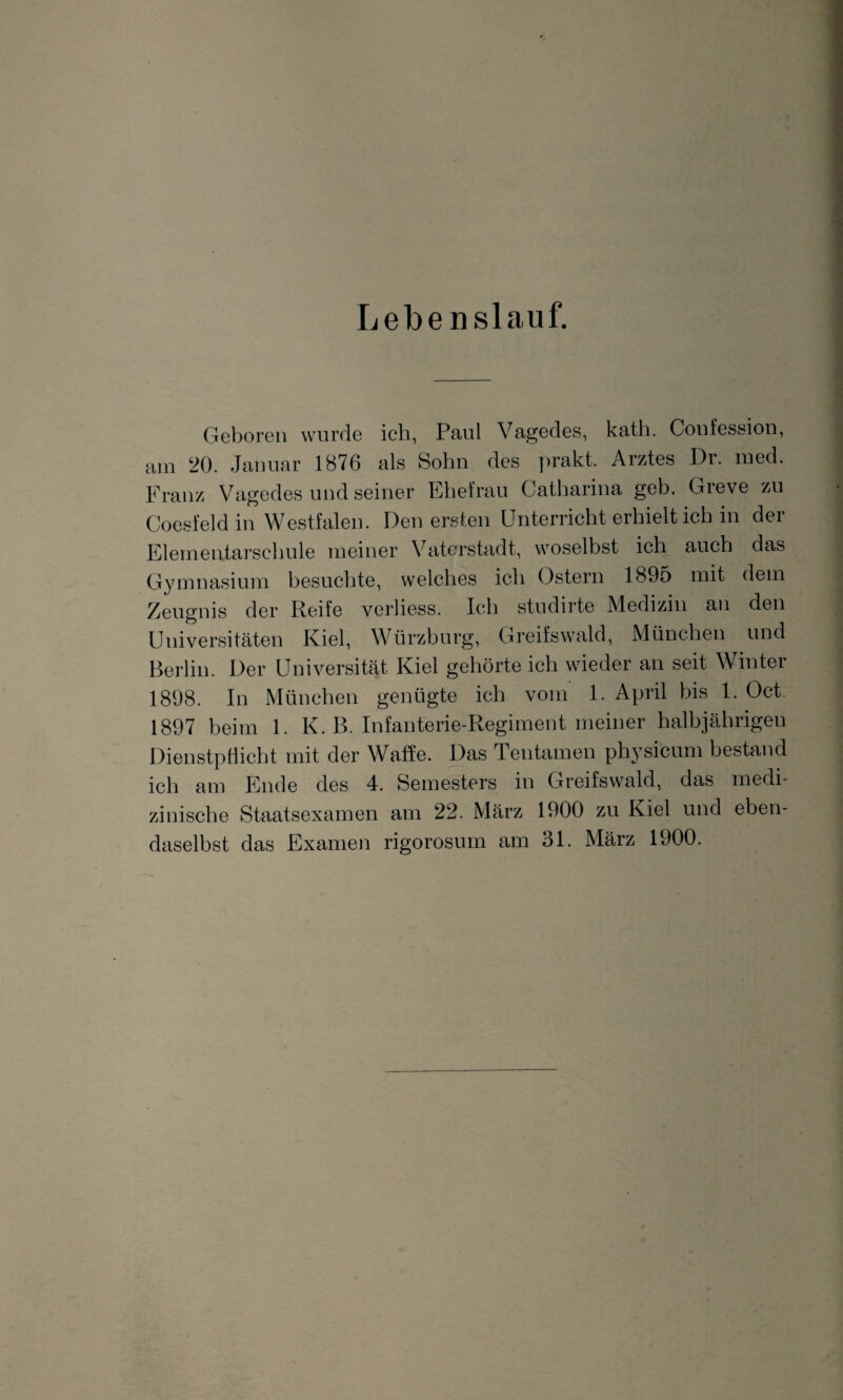 Lebenslauf. Geboren wurde ich, Paul Vagedes, kath. Confession, am 20. Januar 1876 als Sohn des prakt. Arztes Dr. med. Franz Vagedes und seiner Ehefrau Catharina geh. Greve zu Coesfeld in Westfalen. Den ersten Unterricht erhielt ich in der Elementarschule meiner Vaterstadt, woselbst ich auch das Gymnasium besuchte, welches ich Ostern 1895 mit dem Zeugnis der Reife verliess. Ich studirte Medizin an den Universitäten Kiel, Würzburg, Greifswald, München und Berlin. Der Universität Kiel gehörte ich wieder an seit Winter 1898. In München genügte ich vom 1. April bis 1. Oct. 1897 beim 1. K. B. Infanterie-Regiment meiner halbjährigen Dienstpflicht mit der Waffe. Das Teutamen physicum bestand ich am Ende des 4. Semesters in Greifswald, das medi¬ zinische Staatsexamen am 22. März 1900 zu Kiel und eben¬ daselbst das Examen rigorosum am 31. März 1900.