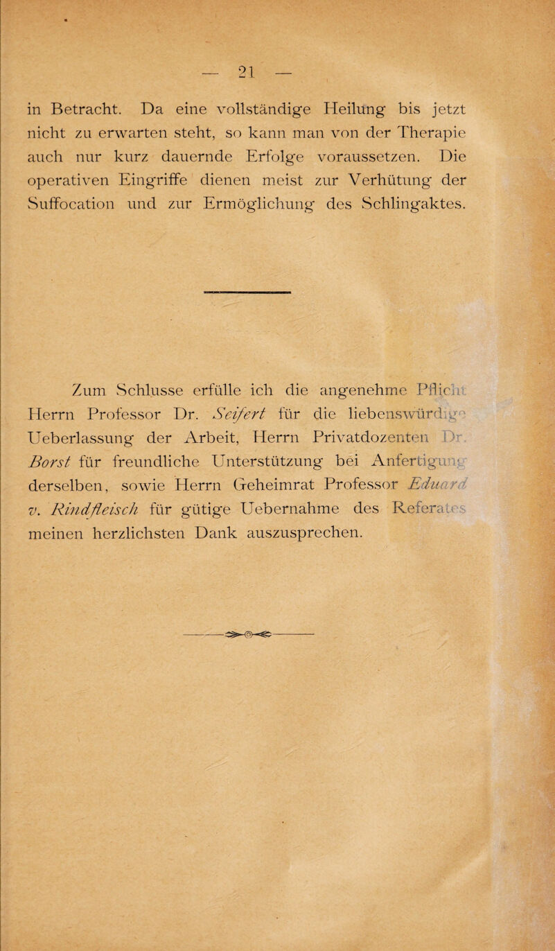 in Betracht. Da eine vollständige Heilung bis jetzt nicht zu erwarten steht, so kann man von der Therapie auch nur kurz dauernde Erfolge voraussetzen. Die operativen Eingriffe dienen meist zur Verhütung- der Suffocation und zur Ermöglichung des Schlingaktes. Zum Schlüsse erfülle ich die angenehme Pflici Herrn Professor Dr. Seifert für die liebenswürdig ■■ Ueberlassung der Arbeit, Herrn Privatdozenten Borst für freundliche Unterstützung bei Anfertigu derselben, sowie Herrn Geheimrat Professor Eduar. v. Rindfleisch für gütige Uebernahme des Referat meinen herzlichsten Dank auszusprechen.