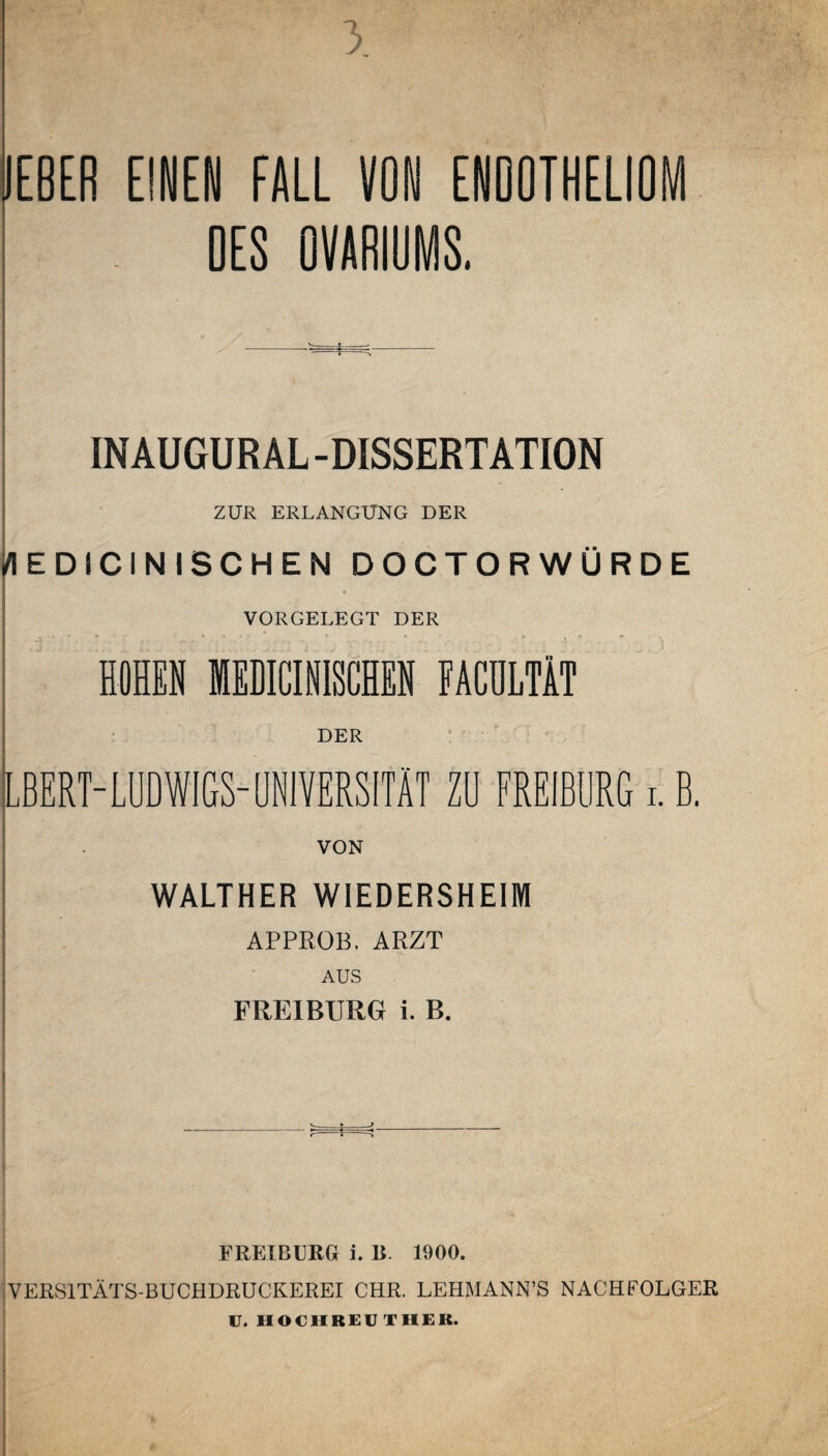 3 JEBER EINEN FALL VON ENOOTHELIOM OES OVARIOMS. INAUGUR AL -DISSERTATION ZUR ERLANGUNG DER /lEDICINlSCHEN DOCTORWÜRDE VORGELEGT DER HOHEN MEDICINISCHEN FACULTÄT LBERT-LUDWIGS-UNIVERSITÄT Zü FREIBIIRG i. B. VON WALTHER WIEDERSHEIM APPROB. ARZT AUS FREIBURG i. B. <— t ..—j r- * FRETBURG i. B. 1900. VERS1TÄTS-BUCHDRUCKEREI CHR. LEHMANN’S NACHFOLGER U. HOCHREU THEB.
