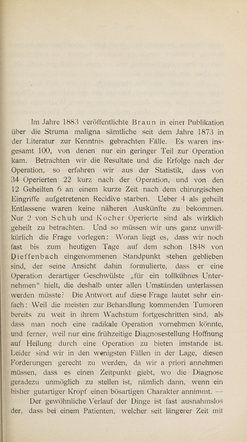 Im Jahre 1883 veröffentlichte Braun in einer Publikation über die Struma maligna sämtliche seit dem Jahre 1873 in der Literatur zur Kenntnis gebrachten Fälle. Es waren ins¬ gesamt 100, von denen nur ein geringer Teil zur Operation kam. Betrachten wir die Resultate und die Erfolge nach der Operation, so erfahren wir aus der Statistik, dass von 34 Operierten 22 kurz nach der Operation,, und von den 12 Geheilten 6 an einem kurze Zeit nach dem chirurgischen Eingriffe aufgetretenen Recidive starben. Ueber 4 als geheilt Entlassene waren keine näheren Auskünfte zu bekommen. Nur 2 von Schuh und Kocher Operierte sind als wirklich geheilt zu betrachten. Und so müssen wir uns ganz unwill¬ kürlich die Frage vorlegen: Woran liegt es, dass wir noch fast bis zum heutigen Tage auf dem schon 1848 von Qieffenbach eingenommenen Standpunkt stehen geblieben sind, der seine Ansicht dahin formulierte, dass er eine Operation derartiger Geschwülste „für ein tollkühnes Unter¬ nehmen“ hielt, die deshalb unter allen Umständen unterlassen werden müsste? Die Antwort auf diese Frage lautet sehr ein¬ fach : Weil die meisten zur Behandlung kommenden Tumoren bereits zu weit in ihrem Wachstum fortgeschritten sind, als dass man noch eine radikale Operation vornehmen könnte, und ferner, weil nur eine frühzeitige Diagnosestellung Hoffnung auf Heilung durch eine Operation zu bieten imstande ist. Leider sind wir in den wenigsten Fällen in der Lage, diesen Forderungen gerecht zu werden, da wir a priori annehmen müssen, dass es einen Zeitpunkt giebt, wo die Diagnose geradezu unmöglich zu stellen ist, nämlich dann, wenn ein bisher gutartiger Kropf einen bösartigen Charakter annimmt. — Der gewöhnliche Verlauf der Dinge ist fast ausnahmslos der, dass bei einem Patienten, welcher seit längerer Zeit mit