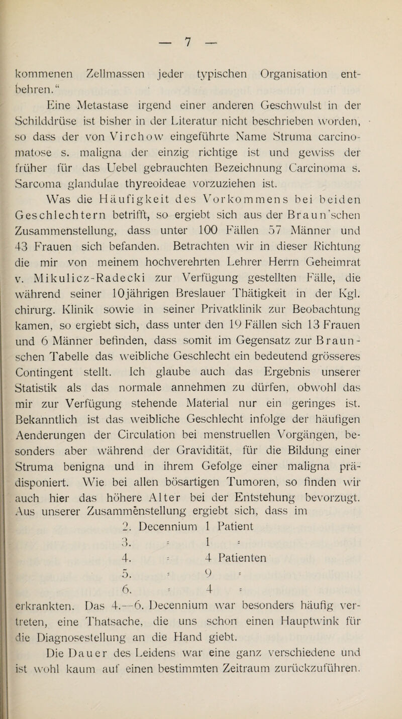 kommenen Zellmassen jeder typischen Organisation ent¬ behren.“ Eine Metastase irgend einer anderen Geschwulst in der Schilddrüse ist bisher in der Literatur nicht beschrieben worden, so dass der von Virchow eingeführte Name Struma carcino- matose s. maligna der einzig richtige ist und gewiss der früher für das Uebel gebrauchten Bezeichnung Carcinoma s. Sarcoma glandulae thyreoideae vorzuziehen ist. Was die Häufigkeit des Vorkommens bei beiden Geschlechtern betrifft, so ergiebt sich aus der Braun’sehen Zusammenstellung, dass unter 100 Fällen 57 Männer und 43 Frauen sich befanden. Betrachten wir in dieser Richtung die mir von meinem hochverehrten Lehrer Herrn Geheimrat v. Mikulicz-Radecki zur Verfügung gestellten Fälle, die während seiner 10jährigen Breslauer Thätigkeit in der Kgl. Chirurg. Klinik sowie in seiner Privatklinik zur Beobachtung kamen, so ergiebt sich, dass unter den 19 Fällen sich 13 Frauen und 6 Männer befinden, dass somit im Gegensatz zur Braun - sehen Tabelle das weibliche Geschlecht ein bedeutend grösseres Contingent stellt. Ich glaube auch das Ergebnis unserer Statistik als das normale annehmen zu dürfen, obwohl das mir zur Verfügung stehende Material nur ein geringes ist. Bekanntlich ist das weibliche Geschlecht infolge der häufigen Aenderungen der Circulation bei menstruellen Vorgängen, be¬ sonders aber während der Gravidität, für die Bildung einer Struma benigna und in ihrem Gefolge einer maligna prä¬ disponiert. Wie bei allen bösartigen Tumoren, so finden wir auch hier das höhere Alter bei der Entstehung bevorzugt. Aus unserer Zusammenstellung ergiebt sich, dass im 2. Decennium 1 Patient 3. = 1 4. = 4 Patienten 5. - 9 1 6. - 4 erkrankten. Das 4.—6. Decennium war besonders häufig ver¬ treten, eine Thatsache, die uns schon einen Hauptwink für die Diagnosestellung an die Hand giebt. Die Dauer des Leidens war eine ganz verschiedene und ist wohl kaum auf einen bestimmten Zeitraum zurückzuführen.