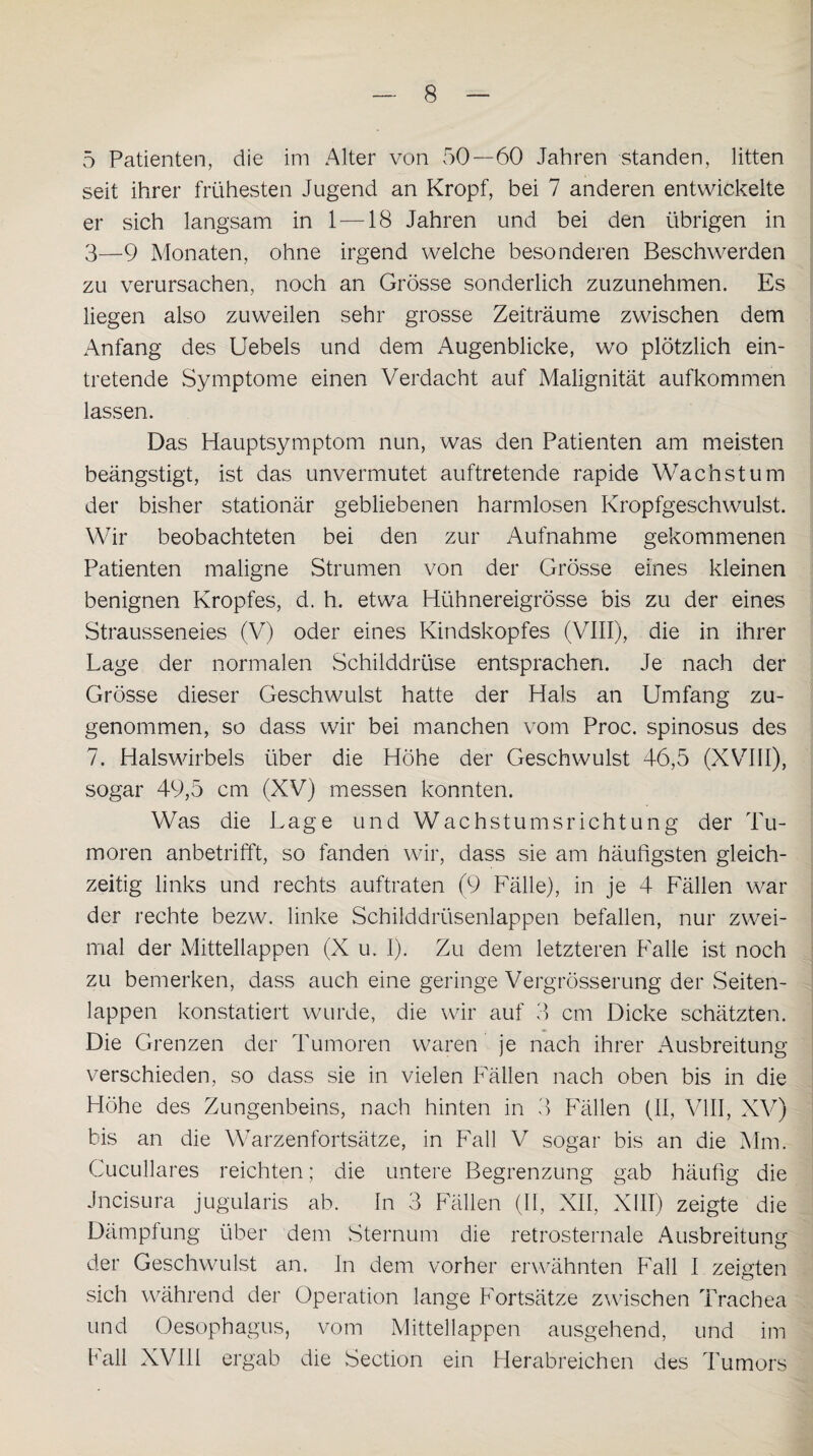 5 Patienten, die im Alter von 50—60 Jahren standen, litten seit ihrer frühesten Jugend an Kropf, bei 7 anderen entwickelte er sich langsam in 1 —18 Jahren und bei den übrigen in 3—9 Monaten, ohne irgend welche besonderen Beschwerden zu verursachen, noch an Grösse sonderlich zuzunehmen. Es liegen also zuweilen sehr grosse Zeiträume zwischen dem Anfang des Uebels und dem Augenblicke, wo plötzlich ein¬ tretende Symptome einen Verdacht auf Malignität aufkommen lassen. Das Hauptsymptom nun, was den Patienten am meisten beängstigt, ist das unvermutet auftretende rapide Wachstum der bisher stationär gebliebenen harmlosen Kropfgeschwulst. Wir beobachteten bei den zur Aufnahme gekommenen Patienten maligne Strumen von der Grösse eines kleinen benignen Kropfes, d. h. etwa Hühnereigrösse bis zu der eines Strausseneies (V) oder eines Kindskopfes (VIII), die in ihrer Lage der normalen Schilddrüse entsprachen. Je nach der Grösse dieser Geschwulst hatte der Hals an Umfang zu¬ genommen, so dass wir bei manchen vom Proc. spinosus des 7. Halswirbels über die Höhe der Geschwulst 46,5 (XVIII), sogar 49,5 cm (XV) messen konnten. Was die Lage und Wachstumsrichtung der Tu¬ moren anbetrifft, so fanden wir, dass sie am häufigsten gleich¬ zeitig links und rechts auftraten (9 Fälle), in je 4 Fällen wrar der rechte bezw. linke Schilddrüsenlappen befallen, nur zwei¬ mal der Mittellappen (X u. I). Zu dem letzteren Falle ist noch zu bemerken, dass auch eine geringe Vergrösserung der Seiten¬ lappen konstatiert wurde, die wir auf 3 cm Dicke schätzten. Die Grenzen der Tumoren waren je nach ihrer Ausbreitung verschieden, so dass sie in vielen Fällen nach oben bis in die Höhe des Zungenbeins, nach hinten in 3 Fällen (II, VIII, XV) bis an die Warzenfortsätze, in Fall V sogar bis an die Mm. Cucullares reichten; die untere Begrenzung gab häufig die Jncisura jugularis ab. In 3 Fällen (II, XII, XIII) zeigte die Dämpfung über dem Sternum die retrosternale Ausbreitung der Geschwulst an. In dem vorher erwähnten Fall I zeigten sich während der Operation lange Fortsätze zwischen Trachea und Oesophagus, vom Mittellappen ausgehend, und im Fall XVIII ergab die Section ein Herabreichen des Tumors