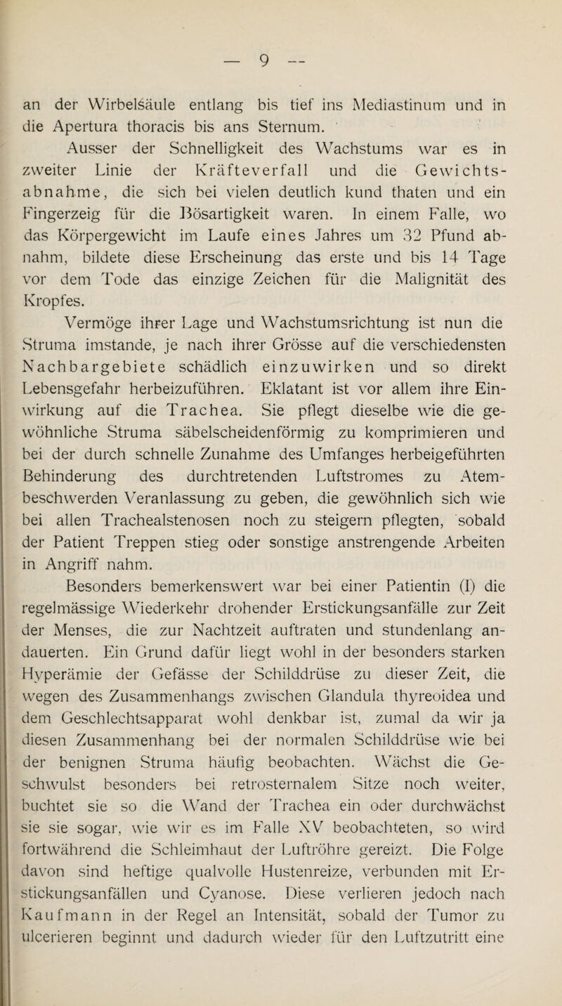 an der Wirbelsäule entlang bis tief ins Mediastinum und in die Apertura thoracis bis ans Sternum. Ausser der Schnelligkeit des Wachstums war es in zweiter Linie der Kräfteverfall und die Gewichts¬ abnahme, die sich bei vielen deutlich kund thaten und ein Fingerzeig für die Bösartigkeit waren. In einem Falle, wo das Körpergewicht im Laufe eines Jahres um 32 Pfund ab¬ nahm, bildete diese Erscheinung das erste und bis 14 Tage vor dem Tode das einzige Zeichen für die Malignität des Kropfes. Vermöge ihrer Lage und Wachstumsrichtung ist nun die Struma imstande, je nach ihrer Grösse auf die verschiedensten Nachbargebiete schädlich einzuwirken und so direkt Lebensgefahr herbeizuführen. Eklatant ist vor allem ihre Ein¬ wirkung auf die Trachea. Sie pflegt dieselbe wie die ge¬ wöhnliche Struma säbelscheidenförmig zu komprimieren und bei der durch schnelle Zunahme des Umfanges herbeigeführten Behinderung des durchtretenden Luftstromes zu Atem¬ beschwerden Veranlassung zu geben, die gewöhnlich sich wie bei allen Trachealstenosen noch zu steigern pflegten, sobald der Patient Treppen stieg oder sonstige anstrengende Arbeiten in Angriff nahm. Besonders bemerkenswert war bei einer Patientin (I) die regelmässige Wiederkehr drohender Erstickungsanfälle zur Zeit der Menses, die zur Nachtzeit auftraten und stundenlang an¬ dauerten. Ein Grund dafür liegt wohl in der besonders starken Hyperämie der Gefässe der Schilddrüse zu dieser Zeit, die wegen des Zusammenhangs zwischen Glandula thyreoidea und dem Geschlechtsapparat wohl denkbar ist, zumal da wir ja diesen Zusammenhang bei der normalen Schilddrüse wie bei der benignen Struma häufig beobachten. Wächst die Ge¬ schwulst besonders bei retrosternalem Sitze noch weiter, buchtet sie so die Wand der Trachea ein oder durch wächst sie sie sogar, wie wir es im Falle XV beobachteten, so wird fortwährend die Schleimhaut der Luftröhre gereizt. Die Folge davon sind heftige qualvolle Hustenreize, verbunden mit Er¬ stickungsanfällen und Cyanose. Diese verlieren jedoch nach Kaufmann in der Regel an Intensität, sobald der Tumor zu ulcerieren beginnt und dadurch wieder für den Luftzutritt eine