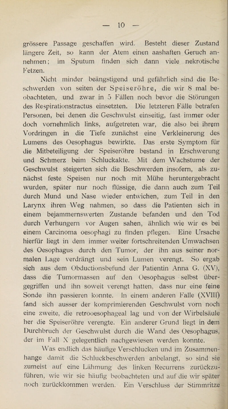 grössere Passage geschaffen wird. Besteht dieser Zustand längere Zeit, so kann der Atem einen aashaffen Geruch an¬ nehmen ; im Sputum finden sich dann viele nekrotische Fetzen. Nicht minder beängstigend und gefährlich sind die Be¬ schwerden von seiten der Speiseröhre, die wir 8 mal be¬ obachteten, und zwar in 5 Fällen noch bevor die Störungen des Respirationstractus einsetzten. Die letzteren Fälle betrafen Personen, bei denen die Geschwulst einseitig, fast immer oder doch vornehmlich links, aufgetreten war, die also bei ihrem Vordringen in die Tiefe zunächst eine Verkleinerung des Lumens des Oesophagus bewirkte. Das erste Symptom für die Mitbeteiligung der Speiseröhre bestand in Erschwerung und Schmerz beim Schluckakte. Mit dem Wachstume der Geschwulst steigerten sich die Beschwerden insofern, als zu¬ nächst feste Speisen nur noch mit Mühe heruntergebracht wurden, später nur noch flüssige, die dann auch zum Teil durch Mund und Nase wieder entwichen, zum Teil in den Larynx ihren Weg nahmen, so dass die Patienten sich in einem bejammernswerten Zustande befanden und den Tod durch Verhungern vor Augen sahen, ähnlich wie wir es bei einem Carcinoma oesophagi zu finden pflegen. Eine Ursache hierfür liegt in dem immer weiter fortschreitenden Umwachsen des Oesophagus durch den Tumor, der ihn aus seiner nor¬ malen Lage verdrängt und sein Lumen verengt. So ergab sich aus dem Obductionsbefund der Patientin Anna G. (XV), dass die Tumormassen auf den Oesophagus selbst über- gegriffen und ihn soweit verengt hatten, dass nur eine feine Sonde ihn passieren konnte, in einem anderen Falle (XVIli) fand sich ausser der komprimierenden Geschwulst vorn noch eine zweite, die retrooesophageal lag und von der Wirbelsäule her die Speiseröhre verengte. Ein anderer Grund liegt in dem Durchbruch der Geschwulst durch die Wand des Oesophagus, der im Fall X gelegentlich nachgewiesen werden konnte. Was endlich das häufige Verschlucken und im Zusammen¬ hänge damit die Schluckbeschwerden anbelangt, so sind sie zumeist auf eine Lähmung des linken Recurrens zurückzu¬ führen, wie wir sie häufig beobachteten und auf die wir später noch zurückkommen werden. Ein Verschluss der Stimmritze