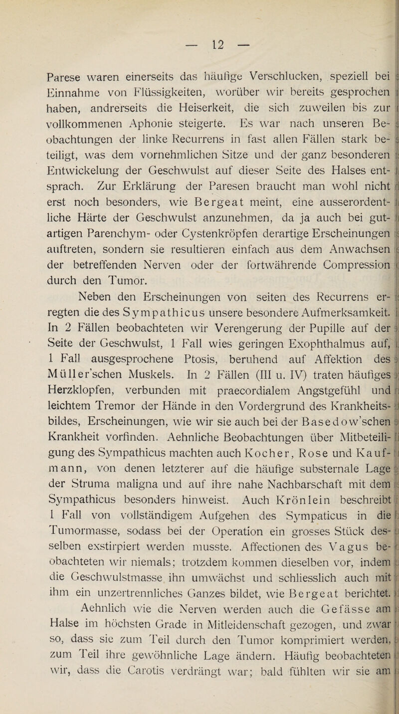 Parese waren einerseits das häufige Verschlucken, speziell bei : Einnahme von Flüssigkeiten, worüber wir bereits gesprochen j haben, andrerseits die Heiserkeit, die sich zuweilen bis zur i vollkommenen Aphonie steigerte. Es war nach unseren Be- : obachtungen der linke Recurrens in fast allen Fällen stark be- i teiligt, was dem vornehmlichen Sitze und der ganz besonderen Entwickelung der Geschwulst auf dieser Seite des Halses ent- 1 sprach. Zur Erklärung der Paresen braucht man wohl nicht erst noch besonders, wie Bergeat meint, eine ausserordent- :h, liehe Härte der Geschwulst anzunehmen, da ja auch bei gut¬ artigen Parenchym- oder Cystenkröpfen derartige Erscheinungen auftreten, sondern sie resultieren einfach aus dem Anwachsen t der betreffenden Nerven oder der fortwährende Compression durch den Tumor. Neben den Erscheinungen von seiten des Recurrens er¬ regten die des Sympathicus unsere besondere Aufmerksamkeit, i In 2 Fällen beobachteten wir Verengerung der Pupille auf der ; Seite der Geschwulst, 1 Fall wies geringen Exophthalmus auf, t 1 Fall ausgesprochene Ptosis, beruhend auf Affektion des : Müller’schen Muskels. In 2 Fällen (III u. IV) traten häufiges ; Herzklopfen, verbunden mit praecordialem Angstgefühl und leichtem Tremor der Hände in den Vordergrund des Krankheits¬ bildes, Erscheinungen, wie wir sie auch bei der Basedow’schen : Krankheit vorfinden. Aehnliche Beobachtungen über Mitbeteili-1 gung des Sympathicus machten auch Kocher, Rose und Kauf¬ mann, von denen letzterer auf die häufige substernale Lage der Struma maligna und auf ihre nahe Nachbarschaft mit dem Sympathicus besonders hinweist. Auch Krön lein beschreibt 1 Fall von vollständigem Aufgehen des Sympaticus in die 1 Tumormasse, sodass bei der Operation ein grosses Stück des- : selben exstirpiert werden musste. Affectionen des Vagus be- : obachteten wir niemals; trotzdem kommen dieselben vor, indem ! die Geschwulstmasse ihn umwächst und schliesslich auch mit j ihm ein unzertrennliches Ganzes bildet, wie Bergeat berichtet, i Aehnlich wie die Nerven werden auch die Gefässe am j Halse im höchsten Grade in Mitleidenschaft gezogen, und zwar j so, dass sie zum Teil durch den Tumor komprimiert werden, i zum I eil ihre gewöhnliche Lage ändern. Häufig beobachteten wir, dass die Carotis verdrängt war; bald fühlten wir sie am i