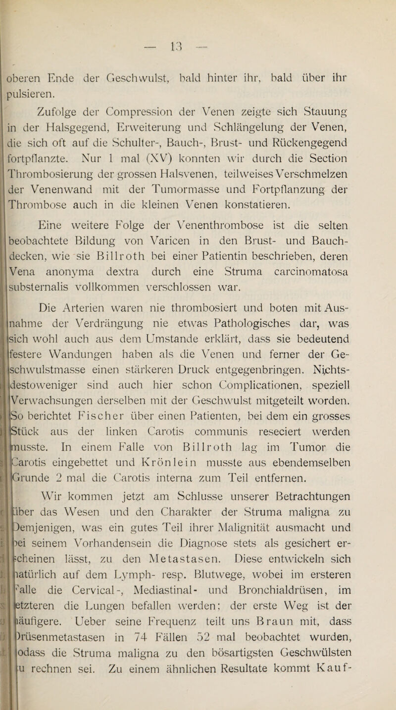 s! oberen Ende der Geschwulst, bald hinter ihr, bald über ihr pulsieren. Zufolge der Compression der Venen zeigte sich Stauung in der Halsgegend, Erweiterung und Schlängelung der Venen, die sich oft auf die Schulter-, Bauch-, Brust- und Rückengegend fortpflanzte. Nur 1 mal (XV) konnten wir durch die Section Thrombosierung der grossen Halsvenen, teil weises Verschmelzen der Venenwand mit der Tumormasse und Fortpflanzung der Thrombose auch in die kleinen Venen konstatieren. Eine weitere Folge der Venenthrombose ist die selten beobachtete Bildung von Varicen in den Brust- und Bauch¬ decken, wie sie Billroth bei einer Patientin beschrieben, deren Vena anonyma dextra durch eine Struma carcinomatosa isubsternalis vollkommen verschlossen war. Die Arterien waren nie thrombosiert und boten mit Aus- inahme der Verdrängung nie etwas Pathologisches dar, was ‘sich wohl auch aus dem Umstande erklärt, dass sie bedeutend Ifestere Wandungen haben als die Venen und ferner der Ge¬ schwulstmasse einen stärkeren Druck entgegenbringen. Nfchts- Hestoweniger sind auch hier schon Complicationen, speziell Verwachsungen derselben mit der Geschwulst mitgeteilt worden. >o berichtet Fischer über einen Patienten, bei dem ein grosses >tück aus der linken Carotis communis reseciert werden 'arotis eingebettet und Krön lein musste aus ebendemselben Grunde 2 mal die Carotis interna zum Teil entfernen. Wir kommen jetzt am Schlüsse unserer Betrachtungen ber das Wesen und den Charakter der Struma maligna zu demjenigen, was ein gutes Teil ihrer Malignität ausmacht und )ei seinem Vorhandensein die Diagnose stets als gesichert er- cheinen lässt, zu den Metastasen. Diese entwickeln sich mtürlich auf dem Lymph- resp. Blutwege, wobei im ersteren ■Alle die Cervical-, Mediastinal- und Bronchialdrüsen, im etzteren die Lungen befallen werden; der erste Weg ist der äufigere. Ueber seine Frequenz teilt uns Braun mit, dass )rüsenmetastasen in 74 Fällen 52 mal beobachtet wurden, odass die Struma maligna zu den bösartigsten Geschwülsten u rechnen sei. Zu einem ähnlichen Resultate kommt Kauf-