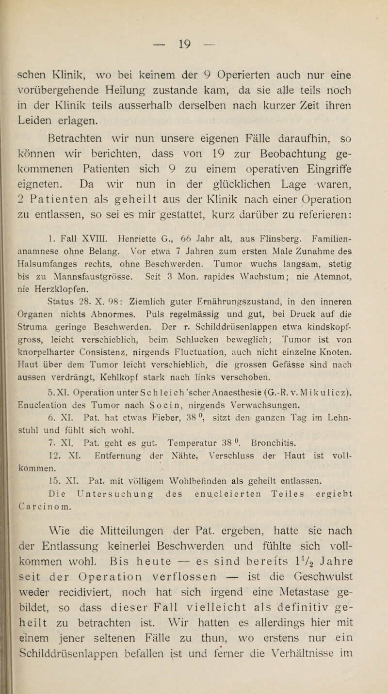 sehen Klinik, wo bei keinem der 9 Operierten auch nur eine vorübergehende Heilung zustande kam, da sie alle teils noch in der Klinik teils ausserhalb derselben nach kurzer Zeit ihren Leiden erlagen. Betrachten wir nun unsere eigenen Fälle daraufhin, so können wir berichten, dass von 19 zur Beobachtung ge¬ kommenen Patienten sich 9 zu einem operativen Eingriffe eigneten. Da wir nun in der glücklichen Lage waren, 2 Patienten als geheilt aus der Klinik nach einer Operation zu entlassen, so sei es mir gestattet, kurz darüber zu referieren: 1. Fall XVIII. Henriette G., 66 Jahr alt, aus Flinsberg. Familien¬ anamnese ohne Belang. Vor etwa 7 Jahren zum ersten Male Zunahme des Halsumfanges rechts, ohne Beschwerden. Tumor wuchs langsam, stetig bis zu Mannsfaustgrösse. Seit 3 Mon. rapides Wachstum; nie Atemnot, nie Herzklopfen. Status 28. X. 98: Ziemlich guter Ernährungszustand, in den inneren Organen nichts Abnormes. Puls regelmässig und gut, bei Druck auf die Struma geringe Beschwerden. Der r. Schilddrüsenlappen etwa kindskopf¬ gross, leicht verschieblich, beim Schlucken beweglich; Tumor ist von knorpelharter Consistenz, nirgends Fluctuation, auch nicht einzelne Knoten. Haut über dem Tumor leicht verschieblich, die grossen Gefässe sind nach aussen verdrängt, Kehlkopf stark nach links verschoben. 5. XI. Operation unter Sch leich ’scher Anaesthesie (G.-R. v. Mikulicz). Enucleation des Tumor nach So ein, nirgends Verwachsungen. 6. XI. Pat. hat etwas Fieber, 38°, sitzt den ganzen Tag im Lehn¬ stuhl und fühlt sich wohl. 7. XI. Pat. geht es gut. Temperatur 38 °. Bronchitis. 12. XI. Entfernung der Nähte, Verschluss der Haut ist voll¬ kommen. 15. XI. Pat. mit völligem Wohlbefinden als geheilt entlassen. Die Untersuchung des enucleierten Teiles ergiebt Carcinom. Wie die Mitteilungen der Pat. ergeben, hatte sie nach der Entlassung keinerlei Beschwerden und fühlte sich voll¬ kommen wohl. Bis heute — es sind bereits 1V2 Jahre seit der Operation verflossen — ist die Geschwulst weder recidiviert, noch hat sich irgend eine Metastase ge¬ bildet, so dass dieser Fall vielleicht als definitiv ge¬ heilt zu betrachten ist. Wir hatten es allerdings hier mit einem jener seltenen Fälle zu thun, wo erstens nur ein Schilddrüsenlappen befallen ist und ferner die Verhältnisse im