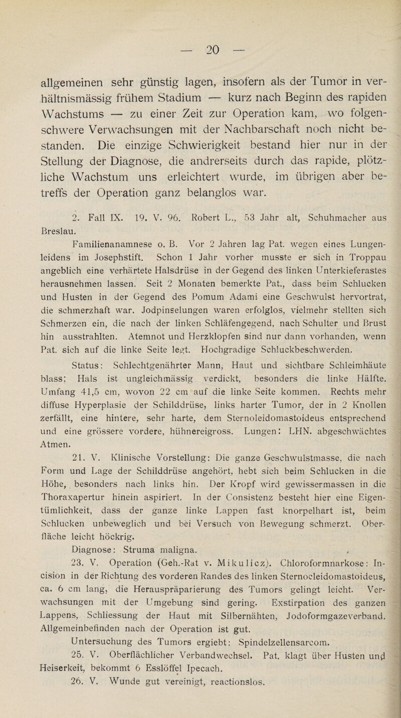 allgemeinen sehr günstig lagen, insofern als der Tumor in ver¬ hältnismässig frühem Stadium — kurz nach Beginn des rapiden Wachstums — zu einer Zeit zur Operation kam, wo folgen¬ schwere Verwachsungen mit der Nachbarschaft noch nicht be¬ standen. Die einzige Schwierigkeit bestand hier nur in der Stellung der Diagnose, die andrerseits durch das rapide, plötz¬ liche Wachstum uns erleichtert wurde, im übrigen aber be¬ treffs der Operation ganz belanglos war. 2. Fall IX. 19. V. 96. Robert L., 53 Jahr alt, Schuhmacher aus Breslau. Familienanamnese o. B. Vor 2 Jahren lag Pat. wegen eines Lungen¬ leidens im Josephstift. Schon 1 Jahr vorher musste er sich in Troppau angeblich eine verhärtete Halsdrtise in der Gegend des linken Unterkieferastes herausnehmen lassen. Seit 2 Monaten bemerkte Pat., dass beim Schlucken und Husten in der Gegend des Pomum Adami eine Geschwulst hervortrat, die schmerzhaft war. Jodpinselungen waren erfolglos, vielmehr stellten sich Schmerzen ein, die nach der linken Schläfengegend, nach Schulter und Brust hin ausstrahlten. Atemnot und Herzklopfen sind nur dann vorhanden, wenn Pat. sich auf die linke Seite legt. Hochgradige Schluckbeschwerden. Status: Schlechtgenährter Mann, Haut und sichtbare Schleimhäute blass; Hals ist ungleicbmässig verdickt, besonders die linke Hälfte. Umfang 41,5 cm, wovon 22 cm auf die linke Seite kommen. Rechts mehr diffuse Hyperplasie der Schilddrüse, links harter Tumor, der in 2 Knollen zerfällt, eine hintere, sehr harte, dem Sternoleidomastoideus entsprechend und eine grössere vordere, hühnereigross. Lungen: LHN. abgeschwächtes Atmen. 21. V. Klinische Vorstellung: Die ganze Geschwulstmasse, die nach Form und Lage der Schilddrüse angehört, hebt sich beim Schlucken in die Höhe, besonders nach links hin. Der Kropf wird gewissermassen in die Thoraxapertur hinein aspiriert. In der Konsistenz besteht hier eine Eigen¬ tümlichkeit, dass der ganze linke Lappen fast knorpelhart ist, beim Schlucken unbeweglich und bei Versuch von Bewegung schmerzt. Ober¬ fläche leicht höckrig. Diagnose: Struma maligna. 23. V. Operation (Geh.-Rat v. Mikulicz). Chloroformnarkose: In- cision in der Richtung des vorderen Randes des linken Sternocleidomastoideus, ca. 6 cm lang, die Herauspräparierung des Tumors gelingt leicht. Ver¬ wachsungen mit der Umgebung sind gering. Exstirpation des ganzen Lappens, Schliessung der Haut mit Silbernähten, Jodoformgazeverband. Allgemeinbefinden nach der Operation ist gut. Untersuchung des Tumors ergiebt: Spindelzellensarcom. 25. V. Oberflächlicher Verbandwechsel. Pat. klagt über Husten und Heiserkeit, bekommt 6 Esslöffel Ipecach. 26. V. Wunde gut vereinigt, reactionslos.
