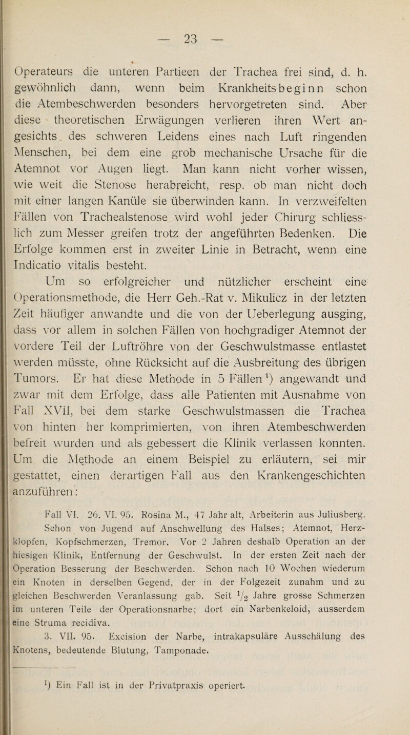 Operateurs die unteren Partieen der Trachea frei sind, d. h. gewöhnlich dann, wenn beim Krankheits beginn schon die Atembeschwerden besonders hervorgetreten sind. Aber diese theoretischen Erwägungen verlieren ihren Wert an¬ gesichts, des schweren Leidens eines nach Luft ringenden Menschen, bei dem eine grob mechanische Ursache für die Atemnot vor Augen liegt. Man kann nicht vorher wissen, wie weit die Stenose herabreicht, resp. ob man nicht doch mit einer langen Kanüle sie überwinden kann. In verzweifelten Lällen von Trachealstenose wird wohl jeder Chirurg schliess¬ lich zum Messer greifen trotz der angeführten Bedenken. Die Erfolge kommen erst in zweiter Linie in Betracht, wenn eine Indicatio vitalis besteht. Um so erfolgreicher und nützlicher erscheint eine Operationsmethode, die Herr Geh.-Rat v. Mikulicz in der letzten Zeit häufiger anwandte und die von der Ueberlegung ausging, dass vor allem in solchen Lällen von hochgradiger Atemnot der vordere Teil der Luftröhre von der Geschwulstmasse entlastet werden müsste, ohne Rücksicht auf die Ausbreitung des übrigen Tumors. Er hat diese Methode in 5 Lällen ') angewandt und zwar mit dem Erfolge, dass alle Patienten mit Ausnahme von Lall XVII, bei dem starke Geschwulstmassen die Trachea von hinten her komprimierten, von ihren Atembeschwerden befreit wurden und als gebessert die Klinik verlassen konnten. Um die Methode an einem Beispiel zu erläutern, sei mir gestattet, einen derartigen Fall aus den Krankengeschichten anzuführen: Fall VI. 26. VI. 95. Rosina M., 47 Jahr alt, Arbeiterin aus Juliusberg. Schon von Jugend auf Anschwellung des Halses; Atemnot, Herz¬ klopfen, Kopfschmerzen, Tremor. Vor 2 Jahren deshalb Operation an der hiesigen Klinik, Entfernung der Geschwulst. In der ersten Zeit nach der Operation Besserung der Beschwerden. Schon nach 10 Wochen wiederum ein Knoten in derselben Gegend, der in der Folgezeit zunahm und zu gleichen Beschwerden Veranlassung gab. Seit 1/2 Jahre grosse Schmerzen im unteren Teile der Operationsnarbe; dort ein Narbenkeloid, ausserdem eine Struma recidiva. 3. VII. 95. Excision der Narbe, intrakapsuläre Ausschälung des Knotens, bedeutende Blutung, Tamponade. l) Ein Fall ist in der Privatpraxis operiert.