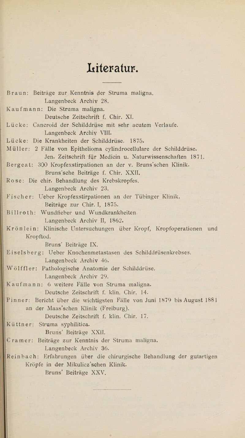 Literatur. Braun: Beiträge zur Kenntnis der Struma maligna. Langenbeck Archiv 28. Kaufmann: Die Struma maligna. Deutsche Zeitschrift f. Chir. XL Lücke: Cancroid der Schilddrüse mit sehr acutem Verlaufe. Langenbeck Archiv VIII. Lücke: Die Krankheiten der Schilddrüse. 1875. Müller: 2 Fälle von Epithelioma cylindrocellulare der Schilddrüse. Jen. Zeitschrift für Medicin u. Naturwissenschaften 1871. Bergeat: 300 Kropfexstirpationen an der v. Bruns’schen Klinik. Bruns’sche Beiträge f. Chir. XXII, Rose: Die chir. Behandlung des Krebskropfes. Langenbeck Archiv 23. Fischer: Ueber Kropfexstirpationen an der Tübinger Klinik. Beiträge zur Chir. I, 1875. Billroth: Wundfieber und Wundkrankheiten. Langenbeck Archiv II, 1862. Krön lein: Klinische Untersuchungen über Kropf, Kropfoperationen und Kropftod. Bruns' Beiträge IX. Eiseisberg: Ueber Knochenmetastasen des Schilddrüsenkrebses. Langenbeck Archiv 46. Wölffier: Pathologische Anatomie der Schilddrüse. Langenbeck Archiv 29. Kaufmann: 6 weitere Fälle von Struma maligna. Deutsche Zeitschrift f. klin. Chir. 14. Pinner: Bericht über die wichtigsten Fälle von Juni 1879 bis August 1881 an der Maas’schen Klinik (Freiburg). Deutsche Zeitschrift f. klin. Chir. 17. Küttner: Struma syphilitica. Bruns’ Beiträge XXII. Cramer: Beiträge zur Kenntnis der Struma maligna. Langenbeck Archiv 36. Reinbach: Erfahrungen über die chirurgische Behandlung der gutartigen Kröpfe in der Mikulicz’schen Klinik. Bruns’ Beiträge XXV.