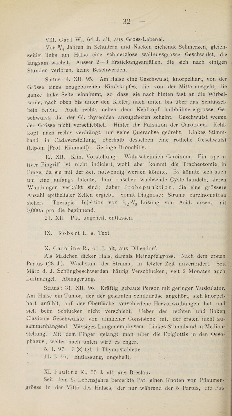 VIII. Carl W., 64 J. alt, aus Gross-Laben ei. Vor s/4 Jahren in Schultern und Nacken ziehende Schmerzen, gleich¬ zeitig links am Halse eine schmerzlose wallnussgrosse Geschwulst, die langsam wächst. Ausser 2— 3 Erstickungsanfällen, die sich nach einigen Stunden verloren, keine Beschwerden. Status: 4. XII. 95. Am Halse eine Geschwulst, knorpelhart, von der Grösse eines neugeborenen Kindskopfes, die von der Mitte ausgeht, die ganze linke Seite einnimmt, so dass sie nach hinten fast an die Wirbel¬ säule, nach oben bis unter den Kiefer, nach unten bis über das Schlüssel¬ bein reicht. Auch rechts neben dem Kehlkopf halbhühnereigrosse Ge¬ schwulst, die der Gl. thyreoidea anzugehören scheint. Geschwulst wrngen der Grösse nicht verschieblich. Hinter ihr Pulsation der Carotiden. Kehl¬ kopf nach rechts verdrängt, um seine Querachse gedreht. Linkes Stimm¬ band in Cadaverstellung, oberhalb desselben eine rötliche Geschwulst (Lipom [Prof. Kümmel]). Geringe Bronchitis. 12. XII. Kiin. Vorstellung: Wahrscheinlich Carcinom. Ein opera¬ tiver Eingriff ist nicht indiciert, wohl aber kommt die Tracheotomie in Frage, da sie mit der Zeit notwendig werden könnte. Es könnte sich auch um eine anfangs latente, dann rascher wachsende Cyste handeln, deren Wandungen verkalkt sind; daher Probep-unktion, die eine grössere Anzahl epithelialer Zellen ergiebt. Somit Diagnose: Struma carcinomatosa sicher. Therapie: Injektion von 1;2 °/o Lösung von Acid. arsen., mit 0,0005 pro die beginnend. 21. XII. Pat. ungeheilt entlassen. IX. Robert L. s. Text. X. Caroline R., 61 J. alt, aus Dillendorf. Als Mädchen dicker Hals, damals kleinapfelgross. Nach dem ersten Partus (28 J.). Wachstum der Struma; in letzter Zeit unverändert. Seit März d. J. Schlingbeschwerden, häufig Verschlucken; seit 2 Monaten auch Luftmangel. Abmagerung. Status: 31. XII. 96. Kräftig gebaute Person mit geringer Muskulatur. Am Halse ein Tumor, der der gesamten Schilddrüse angehört, sich knorpel¬ hart anfiihlt, auf der Oberfläche verschiedene Hervorwölbungen hat und sich beim Schlucken nicht verschiebt. Ueber der rechten und linken Clavicula Geschwülste von ähnlicher Consistenz mit der ersten nicht zu¬ sammenhängend. Mässiges Lungenemphysem. Linkes Stimmband in Median¬ stellung. Mit dem Finger gelangt man über die Epiglottis in den Oeso¬ phagus ; weiter nach unten wird es enger. 5. I. 97. 3 X tgl. 1 Thymustablette. 11. I. 97. Entlassung, ungeheilt. XI. Pauline K., 55 J. alt, aus Breslau. Seit dem 6. Lebensjahre bemerkte Pat. einen Knoten von Pflaumen¬ grösse in der Mitte des Halses, der nur während der 5 Partus, die Pat.