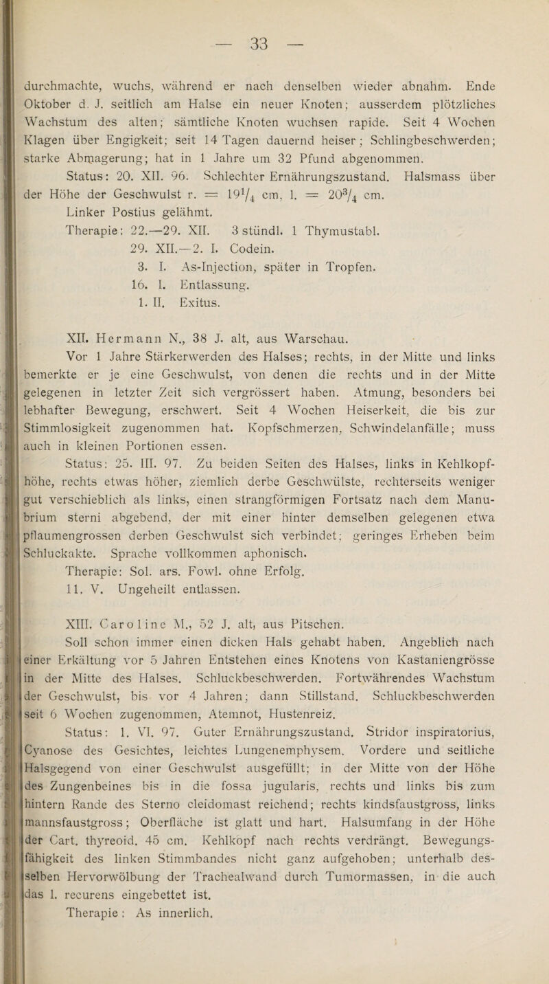 durchmachte, wuchs, während er nach denselben wieder abnahm. Ende Oktober d. J. seitlich am Halse ein neuer Knoten; ausserdem plötzliches Wachstum des alten; sämtliche Knoten wuchsen rapide. Seit 4 Wochen Klagen über Engigkeit; seit 14 Tagen dauernd heiser; Schlingbeschwerden; starke Abmagerung; hat in 1 Jahre um 32 Pfund abgenommen. Status: 20. XII. 96. Schlechter Ernährungszustand. Halsmass über der Höhe der Geschwulst r. = 19x/4 cm, 1. = 203/4 cm. Linker Postius gelähmt. Therapie: 22.—29. XU. 3 stiindl. 1 Thymustabl. 29. XII.—2. I. Codein. 3. I. As-Injection, später in Tropfen. 16. I. Entlassung. 1. II. Exitus. XII. Hermann N., 38 J. alt, aus Warschau. Vor 1 Jahre Stärkerwerden des Halses; rechts, in der Mitte und links i bemerkte er je eine Geschwulst, von denen die rechts und in der Mitte gelegenen in letzter Zeit sich vergrössert haben. Atmung, besonders bei lebhafter Bewegung, erschwert. Seit 4 Wochen Heiserkeit, die bis zur Stimmlosigkeit zugenommen hat. Kopfschmerzen, Schwindelanfälle; muss auch in kleinen Portionen essen. Status: 25. III. 97. Zu beiden Seiten des Halses, links in Kehlkopf- ' höhe, rechts etwas höher, ziemlich derbe Geschwülste, rechterseits weniger j gut verschieblich als links, einen strangförmigen Fortsatz nach dem Manu- ! brium sterni abgebend, der mit einer hinter demselben gelegenen etwa 11 j pflaumengrossen derben Geschwulst sich verbindet; geringes Erheben beim : Schluckakte. Sprache vollkommen aphonisch. Therapie: Sol. ars. Fowl. ohne Erfolg. 11. V. Ungeheilt entlassen. XIII, Caroline M., 52 J. alt, aus Pitschen. Soll schon immer einen dicken Hals gehabt haben. Angeblich nach einer Erkältung vor 5 Jahren Entstehen eines Knotens von Kastaniengrösse in der Mitte des Halses. Schluckbeschwerden. Fortwährendes Wachstum der Geschwulst, bis vor 4 Jahren; dann Stillstand. Schluckbeschwerden seit 6 Wochen zugenommen, Atemnot, Hustenreiz. Status: 1. VI. 97. Guter Ernährungszustand. Stridor inspiratorius, Cyanose des Gesichtes, leichtes Lungenemphysem. Vordere und seitliche Halsgegend von einer Geschwulst ausgefüllt; in der Mitte von der Höhe des Zungenbeines bis in die fossa jugularis, rechts und links bis zum hintern Rande des Sterno cleidomast reichend; rechts kindsfaustgross, links mannsfaustgross; Oberfläche ist glatt und hart. Halsumfang in der Höhe der Cart. thyreoid. 45 cm. Kehlkopf nach rechts verdrängt. Bewegungs¬ fähigkeit des linken Stimmbandes nicht ganz aufgehoben; unterhalb des¬ selben Hervorwölbung der Trachealwand durch Tumormassen, in die auch das 1. recurens eingebettet ist. Therapie : As innerlich.