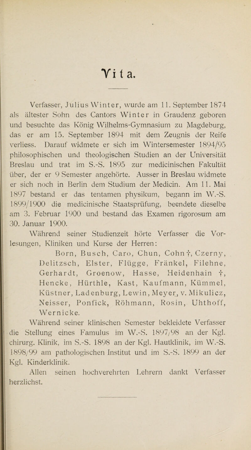 Yita Verfasser, Julius Winter, wurde am 11. September 1874 als ältester Sohn des Cantors Winter in Graudenz geboren und besuchte das König Wilhelms-Gymnasium zu Magdeburg, das er am 15. September 1894 mit dem Zeugnis der Reife verliess. Darauf widmete er sich im Wintersemester 1894/95 philosophischen und theologischen Studien an der Universität Breslau und trat im S.-S. 1895 zur medicinischen Fakultät über, der er 9 Semester angehörte. Ausser in Breslau widmete er sich noch in Berlin dem Studium der Medicin. Am 11. Mai 1897 bestand er das tentamen physikum, begann im W.-S. 1899/1900 die medicinische Staatsprüfung, beendete dieselbe am 3. Februar 1900 und bestand das Examen rigorosum am 30. Januar 1900. Während seiner Studienzeit hörte Verfasser die Vor¬ lesungen, Kliniken und Kurse der Herren: Born, Busch, Caro, Chun, Cohn f, Czerny, Delitzsch, Elster, Flügge, Fränkel, Filehne, Gerhardt, Groenow, Hasse, Heidenhain f, Hencke, Hürthle, Käst, Kaufmann, Kümmel, Küstner, Ladenburg, Lewin, Meyer, v. Mikulicz, Neisser, Ponfick, Röhmann, Rosin, Uhthoff, Wer nicke. Während seiner klinischen Semester bekleidete Verfasser die Stellung eines Famulus im W.-S. 1897/98 an der Kgl. Chirurg. Klinik, im S.-S. 1898 an der Kgl. Hautklinik, im W.-S. 1898/99 am pathologischen Institut und im S.-S. 1899 an der Kgl. Kinderklinik. Allen seinen hochverehrten Lehrern dankt Verfasser herzlichst.