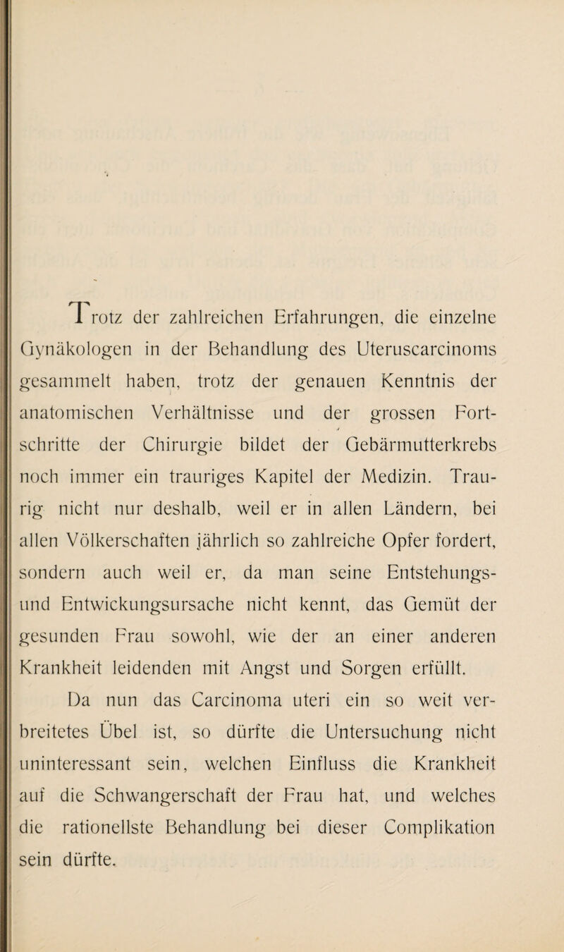 T rotz der zahlreichen Erfahrungen, die einzelne Gynäkologen in der Behandlung des Uteruscarcinoms gesammelt haben, trotz der genauen Kenntnis der anatomischen Verhältnisse und der grossen Fort¬ schritte der Chirurgie bildet der Gebärmutterkrebs noch immer ein trauriges Kapitel der Medizin. Trau¬ rig nicht nur deshalb, weil er in allen Ländern, bei allen Völkerschaften jährlich so zahlreiche Opfer fordert, sondern auch weil er, da man seine Entstehungs¬ und Entwickungsursache nicht kennt, das Gemüt der gesunden Frau sowohl, wie der an einer anderen Krankheit leidenden mit Angst und Sorgen erfüllt. Da nun das Carcinoma uteri ein so weit ver¬ breitetes Übel ist, so dürfte die Untersuchung nicht uninteressant sein, welchen Einfluss die Krankheit auf die Schwangerschaft der Frau hat, und welches die rationellste Behandlung bei dieser Complikation sein dürfte.