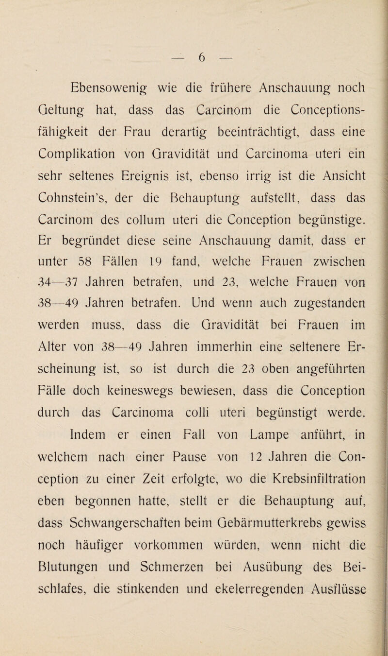 Ebensowenig wie die frühere Anschauung noch Geltung hat, dass das Carcinom die Conceptions- fähigkeit der Frau derartig beeinträchtigt, dass eine Complikation von Gravidität und Carcinoma uteri ein sehr seltenes Ereignis ist, ebenso irrig ist die Ansicht Cohnstein’s, der die Behauptung aufstellt, dass das Carcinom des collum uteri die Conception begünstige. Er begründet diese seine Anschauung damit, dass er unter 58 Fällen 19 fand, welche Frauen zwischen 34—37 Jahren betrafen, und 23, welche Frauen von 38—49 Jahren betrafen. Und wenn auch zugestanden werden muss, dass die Gravidität bei Frauen im Alter von 38—49 Jahren immerhin eine seltenere Er¬ scheinung ist, so ist durch die 23 oben angeführten Fälle doch keineswegs bewiesen, dass die Conception durch das Carcinoma colli uteri begünstigt werde. Indem er einen Fall von Lampe anführt, in welchem nach einer Pause von 12 Jahren die Con¬ ception zu einer Zeit erfolgte, wo die Krebsinfiltration eben begonnen hatte, stellt er die Behauptung auf, dass Schwangerschaften beim Gebärmutterkrebs gewiss noch häufiger Vorkommen würden, wenn nicht die Blutungen und Schmerzen bei Ausübung des Bei¬ schlafes, die stinkenden und ekelerregenden Ausflüsse