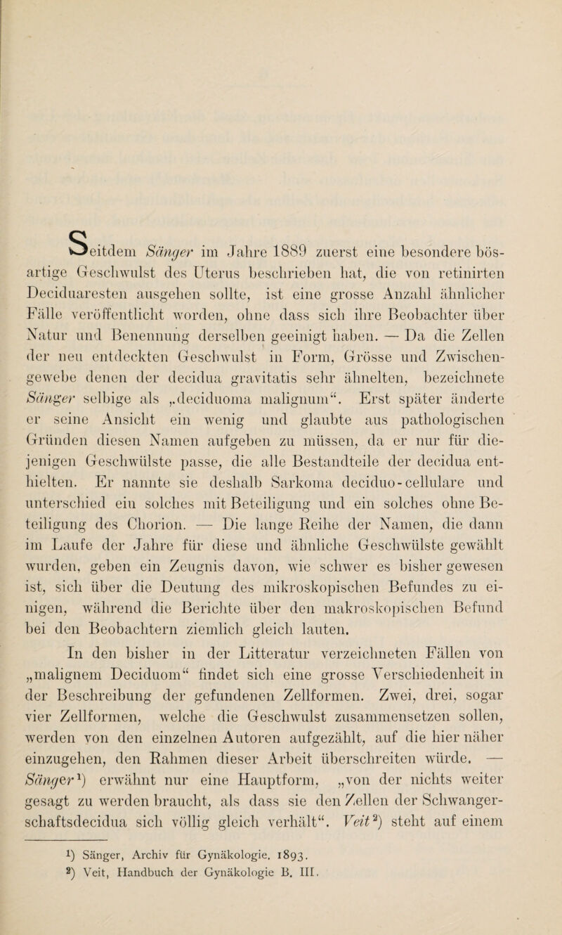 Seitdem Sänger im Jahre 1889 zuerst eine besondere bös¬ artige Geschwulst des Uterus beschrieben hat, die von retinirten Deciduaresten ausgehen sollte, ist eine grosse Anzahl ähnlicher Fälle veröffentlicht worden, ohne dass sich ihre Beobachter über Natur und Benennung derselben geeinigt haben. — Da die Zellen der neu entdeckten Geschwulst in Form, Grösse und Zwischen¬ gewebe denen der decidua gravitatis sehr ähnelten, bezeichnete Sänger selbige als ,.deciduoma malignum“. Erst später änderte er seine Ansicht ein wenig und glaubte aus pathologischen Gründen diesen Namen auf geben zu müssen, da er nur für die¬ jenigen Geschwülste passe, die alle Bestandteile der decidua ent¬ hielten. Er nannte sie deshalb Sarkoma deciduo - cellulare und unterschied eiu solches mit Beteiligung und ein solches ohne Be¬ teiligung des Chorion. — Die lange Reihe der Namen, die dann im Laufe der Jahre für diese und ähnliche Geschwülste gewählt wurden, geben ein Zeugnis davon, wie schwer es bisher gewesen ist, sich über die Deutung des mikroskopischen Befundes zu ei¬ nigen, während die Berichte über den makroskopischen Befund bei den Beobachtern ziemlich gleich lauten. In den bisher in der Litteratur verzeiclmeten Fällen von „malignem Deciduom“ findet sich eine grosse Verschiedenheit in der Beschreibung der gefundenen Zellformen. Zwei, drei, sogar vier Zellformen, welche die Geschwulst zusammensetzen sollen, werden von den einzelnen Autoren aufgezählt, auf die hier näher einzugehen, den Rahmen dieser Arbeit überschreiten würde. — Sänger1) erwähnt nur eine Hauptform, „von der nichts weiter gesagt zu werden braucht, als dass sie den Zellen der Schwanger- schaftsdecidua sich völlig gleich verhält“. Veit2) steht auf einem !) Sänger, Archiv für Gynäkologie. 1893. 2) Veit, Handbuch der Gynäkologie B. III.