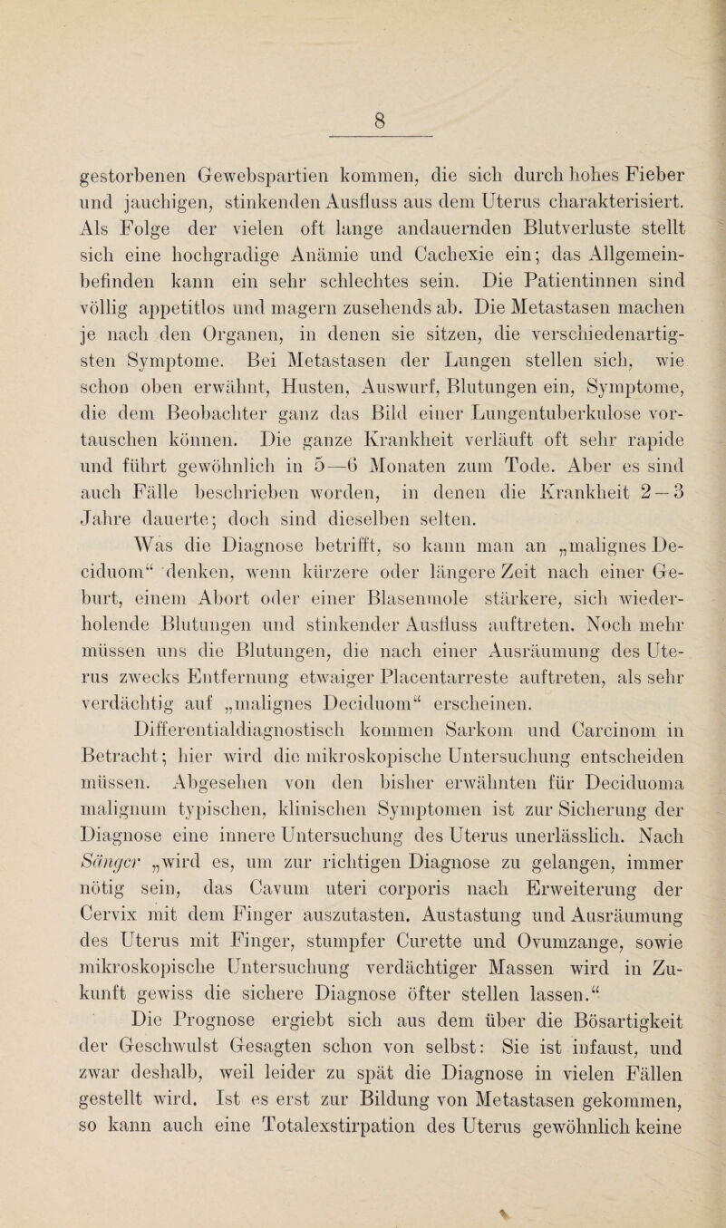 gestorbenen Gewebspartien kommen, die sieb durch hohes Fieber und jauchigen, stinkenden Ausfluss aus dem Uterus charakterisiert. Als Folge der vielen oft lange andauernden Blutverluste stellt sich eine hochgradige Anämie und Cachexie ein; das Allgemein¬ befinden kann ein sehr schlechtes sein. Die Patientinnen sind völlig appetitlos und magern zusehends ab. Die Metastasen machen je nach den Organen, in denen sie sitzen, die verschiedenartig¬ sten Symptome. Bei Metastasen der Lungen stellen sich, wie schon oben erwähnt, Husten, Auswurf, Blutungen ein, Symptome, die dem Beobachter ganz das Bild einer Lungentuberkulose vor¬ tauschen können. Die ganze Krankheit verläuft oft sehr rapide und führt gewöhnlich in 5—6 Monaten zum Tode. Aber es sind auch Fälle beschrieben worden, in denen die Krankheit 2 — 3 Jahre dauerte; doch sind dieselben selten. Was die Diagnose betrifft, so kann man an „malignes De- ciduom“ denken, wenn kürzere oder längere Zeit nach einer Ge¬ burt, einem Abort oder einer Blasenmole stärkere, sich wieder¬ holende Blutungen und stinkender Ausfluss auftreten. Noch mehr müssen uns die Blutungen, die nach einer Ausräumung des Ute¬ rus zwecks Entfernung etwaiger Placentarreste auftreten, als sehr verdächtig auf „malignes Deciduom“ erscheinen. Differentialdiagnostisch kommen Sarkom und Carcinom in Betracht; hier wird die mikroskopische Untersuchung entscheiden müssen. Abgesehen von den bisher erwähnten für Deciduoma malignum typischen, klinischen Symptomen ist zur Sicherung der Diagnose eine innere Untersuchung des Uterus unerlässlich. Nach Sänger „wird es, um zur richtigen Diagnose zu gelangen, immer nötig sein, das Cavum uteri corporis nach Erweiterung der Cervix mit dem Finger auszutasten. Austastung und Ausräumung des Uterus mit Finger, stumpfer Curette und Ovumzange, sowie mikroskopische Untersuchung verdächtiger Massen wird in Zu¬ kunft gewiss die sichere Diagnose öfter stellen lassen.“ Die Prognose ergiebt sich aus dem über die Bösartigkeit der Geschwulst Gesagten schon von selbst: Sie ist infaust, und zwar deshalb, weil leider zu spät die Diagnose in vielen Fällen gestellt wird. Ist es erst zur Bildung von Metastasen gekommen, so kann auch eine Totalexstirpation des Uterus gewöhnlich keine %