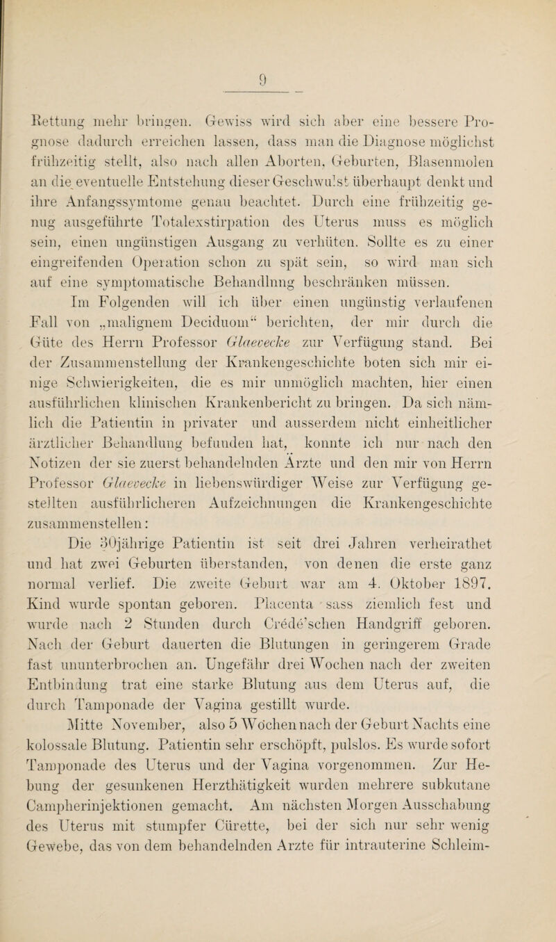 Rettung mehr bringen. Gewiss wird sich aber eine bessere Pro¬ gnose dadurch erreichen lassen, dass man die Diagnose möglichst frühzeitig stellt, also nach allen Aborten, Geburten, .Blasenmolen an die eventuelle Entstehung dieser Geschwulst überhaupt denkt und ihre Anfangssymtome genau beachtet. Durch eine frühzeitig ge¬ nug ausgeführte Totalexstirpation des Uterus muss es möglich sein, einen ungünstigen Ausgang zu verhüten. Sollte es zu einer eingreifenden Operation schon zu spät sein, so wird man sich auf eine symptomatische Behandlung beschränken müssen. Im Folgenden will ich über einen ungünstig verlaufenen Fall von „malignem Deciduom“ berichten, der mir durch die Güte des Herrn Professor Glaevecke zur Verfügung stand. Bei der Zusammenstellung der Krankengeschichte boten sich mir ei¬ nige Schwierigkeiten, die es mir unmöglich machten, hier einen ausführlichen klinischen Krankenbericht zu bringen. Da sich näm¬ lich die Patientin in privater und ausserdem nicht einheitlicher ärztlicher Behandlung befunden hat, konnte ich nur nach den Notizen der sie zuerst behandelnden Arzte und den mir von Herrn Professor Glaevecke in liebenswürdiger Weise zur Verfügung ge¬ stellten ausführlicheren Aufzeichnungen die Krankengeschichte zusammenstellen: Die 30jährige Patientin ist seit drei Jahren verheirathet und hat zwei Geburten überstanden, von denen die erste ganz normal verlief. Die zweite Geburt war am 4. Oktober 1897. Kind wurde spontan geboren. Placenta sass ziemlich fest und wurde nach 2 Stunden durch Crede’schen Handgriff geboren. Nach der Geburt dauerten die Blutungen in geringerem Grade fast ununterbrochen an. Ungefähr drei Wochen nach der zweiten Entbindung trat eine starke Blutung aus dem Uterus auf, die durch Tamponade der Vagina gestillt wurde. Mitte November, also 5 Wochen nach der Geburt Nachts eine kolossale Blutung. Patientin sehr erschöpft, pulslos. Es wurde sofort Tamponade des Uterus und der Vagina vorgenommen. Zur He¬ bung der gesunkenen Herzthätigkeit wurden mehrere subkutane Campherinjektionen gemacht. Am nächsten Morgen Ausschabung des Uterus mit stumpfer Cürette, bei der sich nur sehr wenig Gewebe, das von dem behandelnden Arzte für intrauterine Schleim-