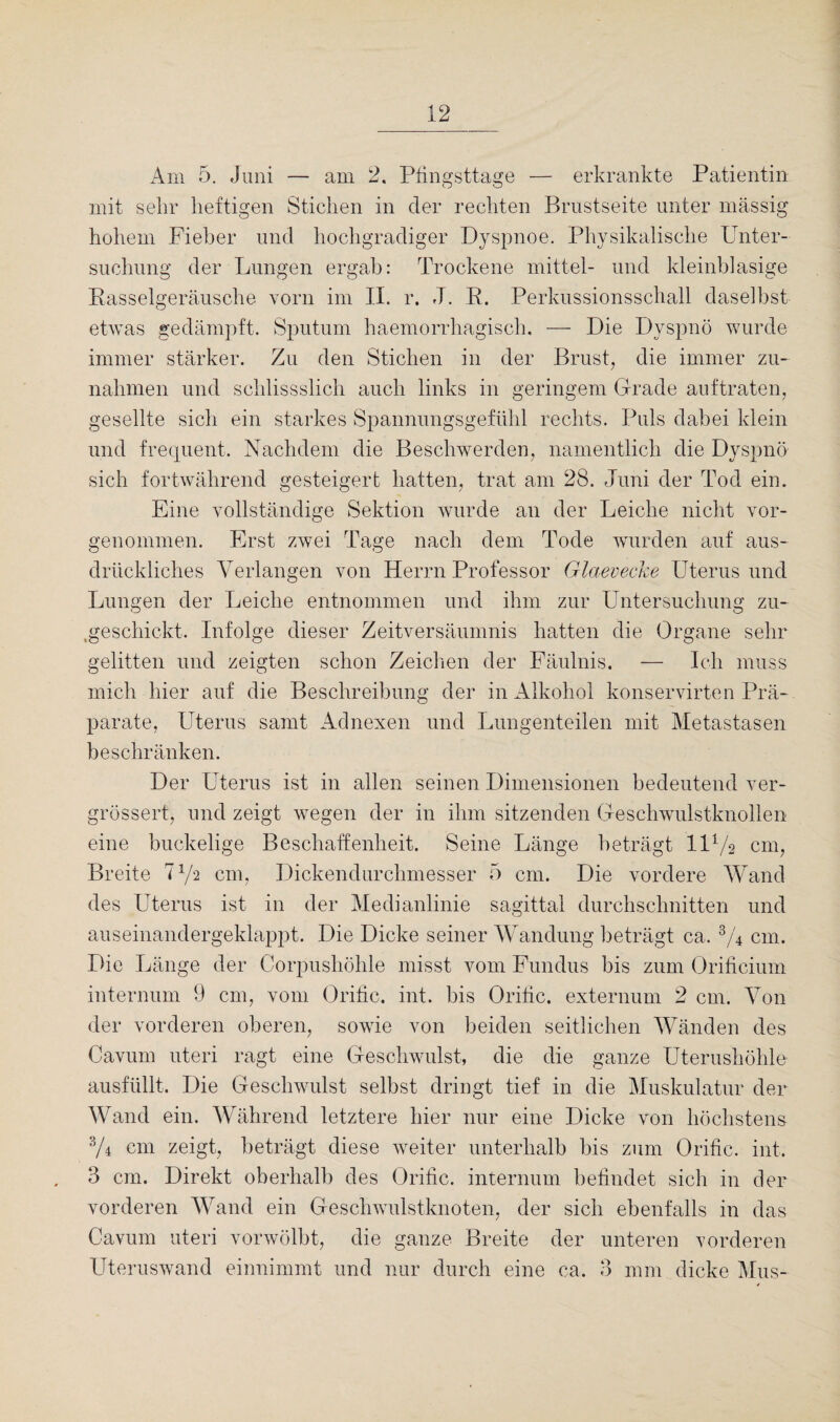 Am 5. Juni — am 2. Pfingsttage — erkrankte Patientin mit sehr heftigen Stichen in der rechten Brustseite unter massig hohem Fieber und hochgradiger Dyspnoe. Physikalische Unter¬ suchung der Lungen ergab: Trockene mittel- und kleinblasige Rasselgeräusche vorn im II. r. J. R. Perkussionsschall daselbst etwas gedämpft. Sputum haemorrhagisch. — Die Dyspnö wurde immer stärker. Zu den Stichen in der Brust, die immer Zu¬ nahmen und schlissslich auch links in geringem Grade auftraten, gesellte sich ein starkes Spannungsgefühl rechts. Puls dabei klein und frequent. Nachdem die Beschwerden, namentlich die Dyspnö sich fortwährend gesteigert hatten, trat am 28. Juni der Tod ein. Eine vollständige Sektion wurde an der Leiche nicht vor¬ genommen. Erst zwei Tage nach dem Tode wurden auf aus¬ drückliches Verlangen von Herrn Professor Glaevecke Uterus und Lungen der Leiche entnommen und ihm zur Untersuchung zu- .geschickt. Infolge dieser Zeitversäumnis hatten die Organe sehr gelitten und zeigten schon Zeichen der Fäulnis. — Ich muss mich hier auf die Beschreibung der in Alkohol konservirten Prä¬ parate, Uterus samt Adnexen und Lungenteilen mit Metastasen beschränken. Der Uterus ist in allen seinen Dimensionen bedeutend ver- grössert, und zeigt wegen der in ihm sitzenden Geschwulstknollen eine buckelige Beschaffenheit. Seine Länge beträgt 11 Vs cm, Breite l1/*! cm, Dickendurchmesser 5 cm. Die vordere Wand des Uterus ist in der Medianlinie sagittal durchschnitten und auseinandergeklappt. Die Dicke seiner Wandung beträgt ca. 3/4 cm. Die Länge der Corpushöhle misst vom Fundus bis zum Orificium internum 9 cm, vom Oritic. int. bis Oritic. externum 2 cm. Von der vorderen oberen, sowie von beiden seitlichen Wänden des Cavum uteri ragt eine Geschwulst, die die ganze Uterushöhle ausfüllt. Die Geschwulst selbst dringt tief in die Muskulatur der Wand ein. Während letztere hier nur eine Dicke von höchstens V4 cm zeigt, beträgt diese weiter unterhalb bis zum Oritic. int, 3 cm. Direkt oberhalb des Oritic. internum befindet sich in der vorderen Wand ein Geschwulstknoten, der sich ebenfalls in das Cavum uteri vorwölbt, die ganze Breite der unteren vorderen Uteruswand einnimmt und nur durch eine ca. 3 mm dicke Mus-