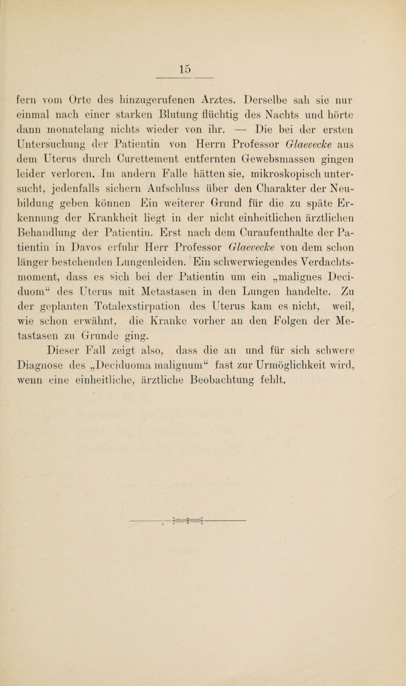 fern vom Orte des liinzugerufenen Arztes. Derselbe sali sie nur einmal nach einer starken Blutung flüchtig des Nachts und hörte dann monatelang nichts wieder von ihr. — Die bei der ersten Untersuchung der Patientin von Herrn Professor Glcteveche aus dem Uterus durch Curettement entfernten Gewebsmassen gingen leider verloren. Im andern Falle hätten sie, mikroskopisch unter¬ sucht, jedenfalls sichern Aufschluss über den Charakter der Neu¬ bildung geben können. Ein weiterer Grund für die zu späte Er¬ kennung der Krankheit liegt in der nicht einheitlichen ärztlichen Behandlung der Patientin. Erst nach dem Ouraufenthalte der Pa¬ tientin in Davos erfuhr Herr Professor Glcteveche von dem schon länger bestehenden Lungenleiden, Ein schwerwiegendes Verdachts¬ moment, dass es sich bei der Patientin um ein „malignes Deci- duom“ des Uterus mit Metastasen in den Lungen handelte. Zu der geplanten Totalexstirpation des Uterus kam es nicht, weil, wie schon erwähnt, die Kranke vorher an den Folgen der Me¬ tastasen zu Grunde ging. Dieser Fall zeigt also, dass die an und für sich schwere Diagnose des „Deciduoma malignum“ fast zur Urmöglichkeit wird, wenn eine einheitliche, ärztliche Beobachtung fehlt.