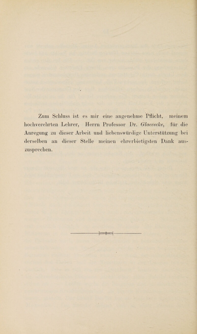 Zum Schluss ist es mir eine angenehme Pflicht, meinem hochverehrten Lehrer, Herrn Professor Dr. Glaevecke, für die Anregung zu dieser Arbeit und liebenswürdige Unterstützung bei derselben an dieser Stelle meinen ehrerbietigsten Dank aus¬ zusprechen.