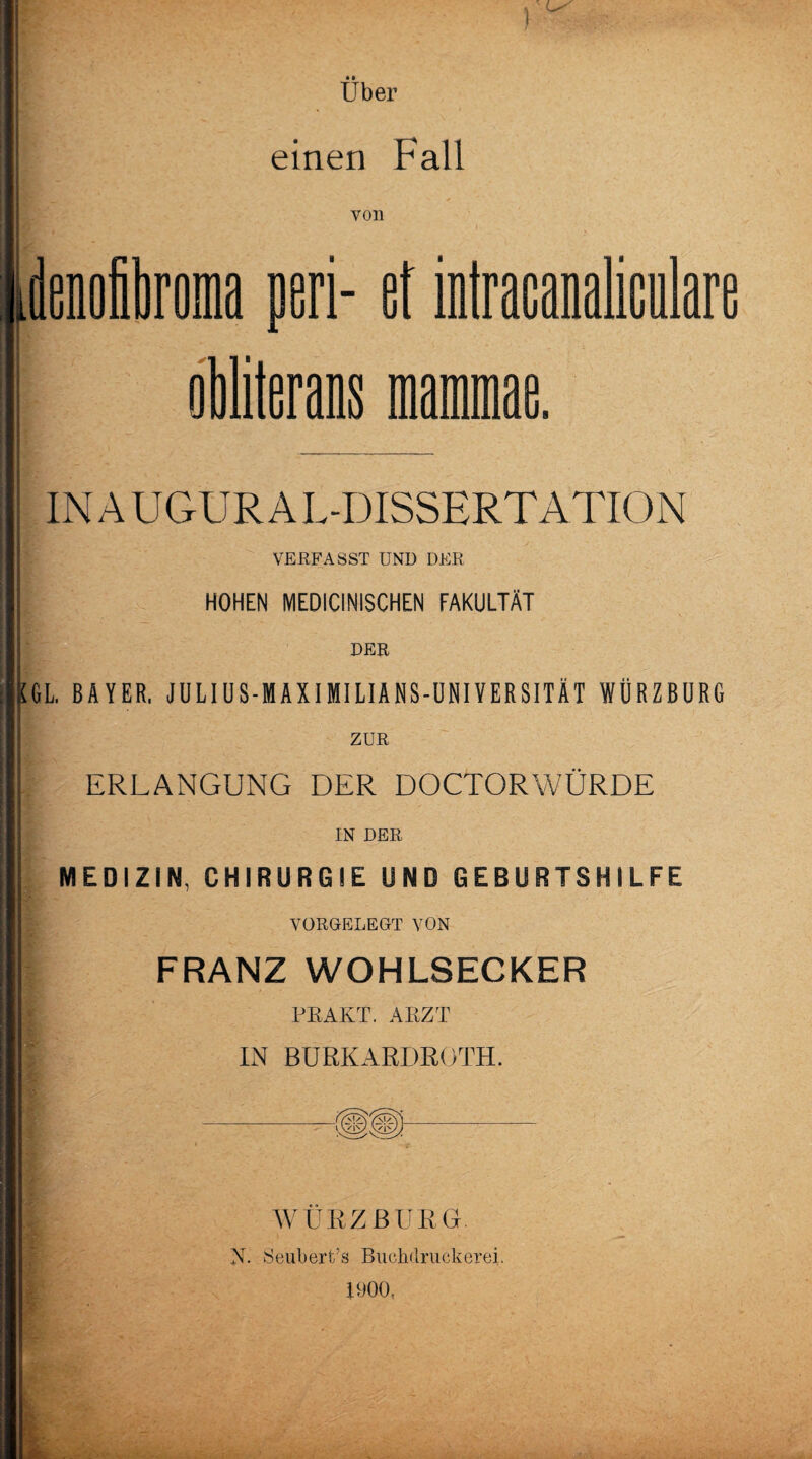 Uber einen Fall von idenoiroma pari- ef intracanaliculare obliterans mammae. inaugural-dissertation VERFASST UND DER HOHEN MEDICINISCHEN FAKULTÄT DER [GL. BAYER. J U LIU S - M A XI MI LI A N S-U NIY ER SITÄ T WÜRZBURG ERLANGUNG DER DOCTORWÜRDE IN DER MEDIZIN, CHIRURGIE UND GEBURTSHILFE VORGELEGT VON FRANZ WOHLSECKER ER AKT. ARZT IN BURKARDROTH. WÜRZBURG N. Seubert’s Bucjnlriickerei. IDOO,