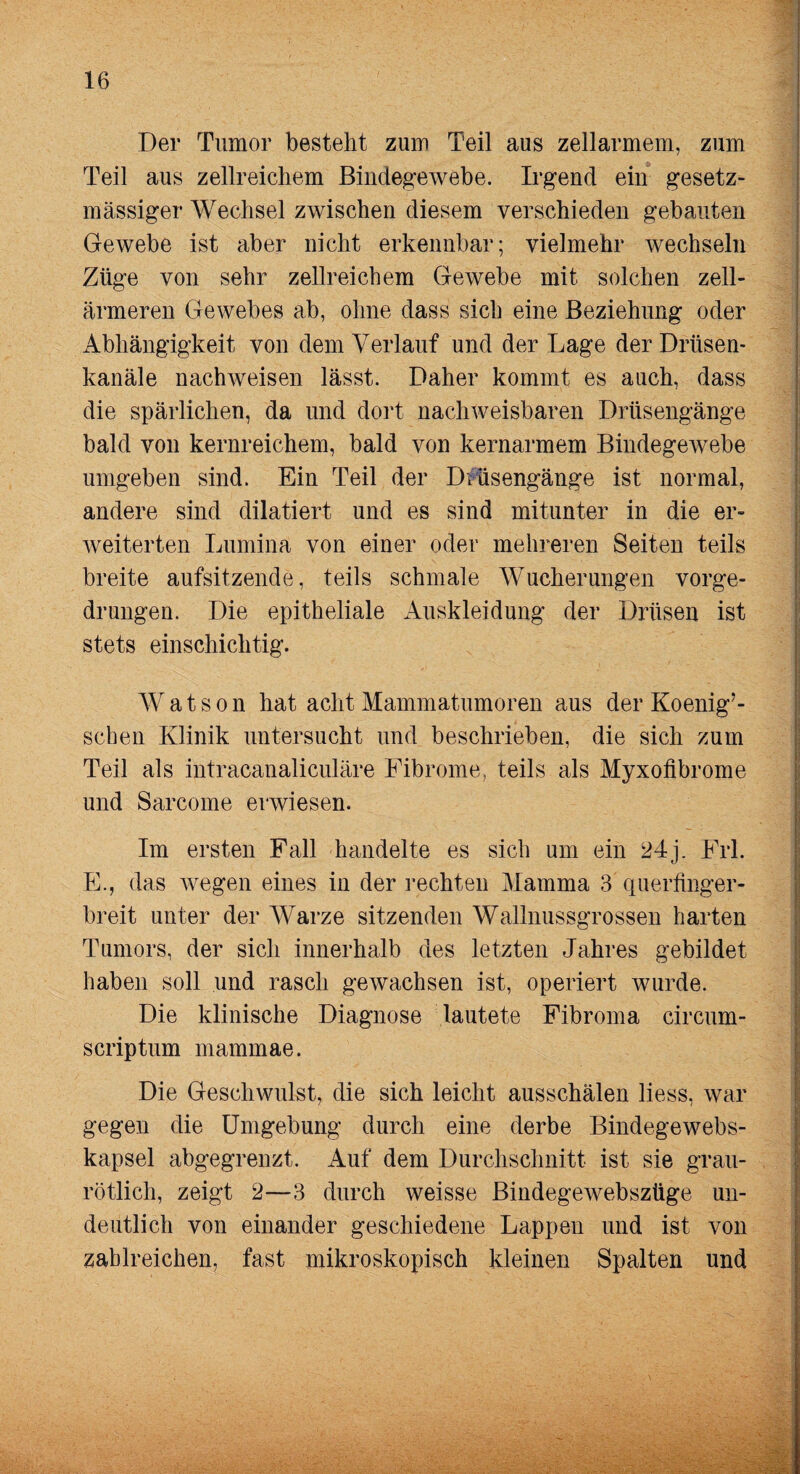 Der Tumor besteht zum Teil aus zellarmem, zum Teil aus zellreichem Bindegewebe. Irgend ein gesetz- massiger Wechsel zwischen diesem verschieden gebauten Gewebe ist aber nicht erkennbar; vielmehr wechseln Züge von sehr zellreichem Gewebe mit solchen zell¬ ärmeren Gewebes ab, ohne dass sich eine Beziehung oder Abhängigkeit von dem Verlauf und der Lage der Drüsen- kanäle nachweisen lässt. Daher kommt es auch, dass die spärlichen, da und dort nachweisbaren Drüsengänge bald von kernreichem, bald von kernarmem Bindegewebe umgeben sind. Ein Teil der Diüsengänge ist normal, andere sind dilatiert und es sind mitunter in die er¬ weiterten Lumina von einer oder mehreren Seiten teils breite aufsitzende, teils schmale Wucherungen vorge¬ drungen. Die epitheliale Auskleidung der Drüsen ist stets einschichtig. Watson hat acht Mammatumoren aus der Koenig’- schen Klinik untersucht und beschrieben, die sich zum Teil als intracanaliculäre Fibrome, teils als Myxofibrome und Sarcome erwiesen. Im ersten Fall handelte es sich um ein 24j. Frl. E., das wegen eines in der rechten Mamma 3 (inerftnger- breit unter der Warze sitzenden Wallmissgrossen harten Tumors, der sich innerhalb des letzten Jahres gebildet haben soll und rasch gewachsen ist, operiert wurde. Die klinische Diagnose lautete Fibroma circum- scriptum mammae. Die Geschwulst, die sich leicht ausschälen liess, war gegen die Umgebung durch eine derbe Bindegewebs- kapsel abgegrenzt. Auf dem Durchschnitt ist sie grau¬ rötlich, zeigt 2—3 durch weisse Bindegewebszüge un¬ deutlich von einander geschiedene Lappen und ist von zahlreichen, fast mikroskopisch kleinen Spalten und