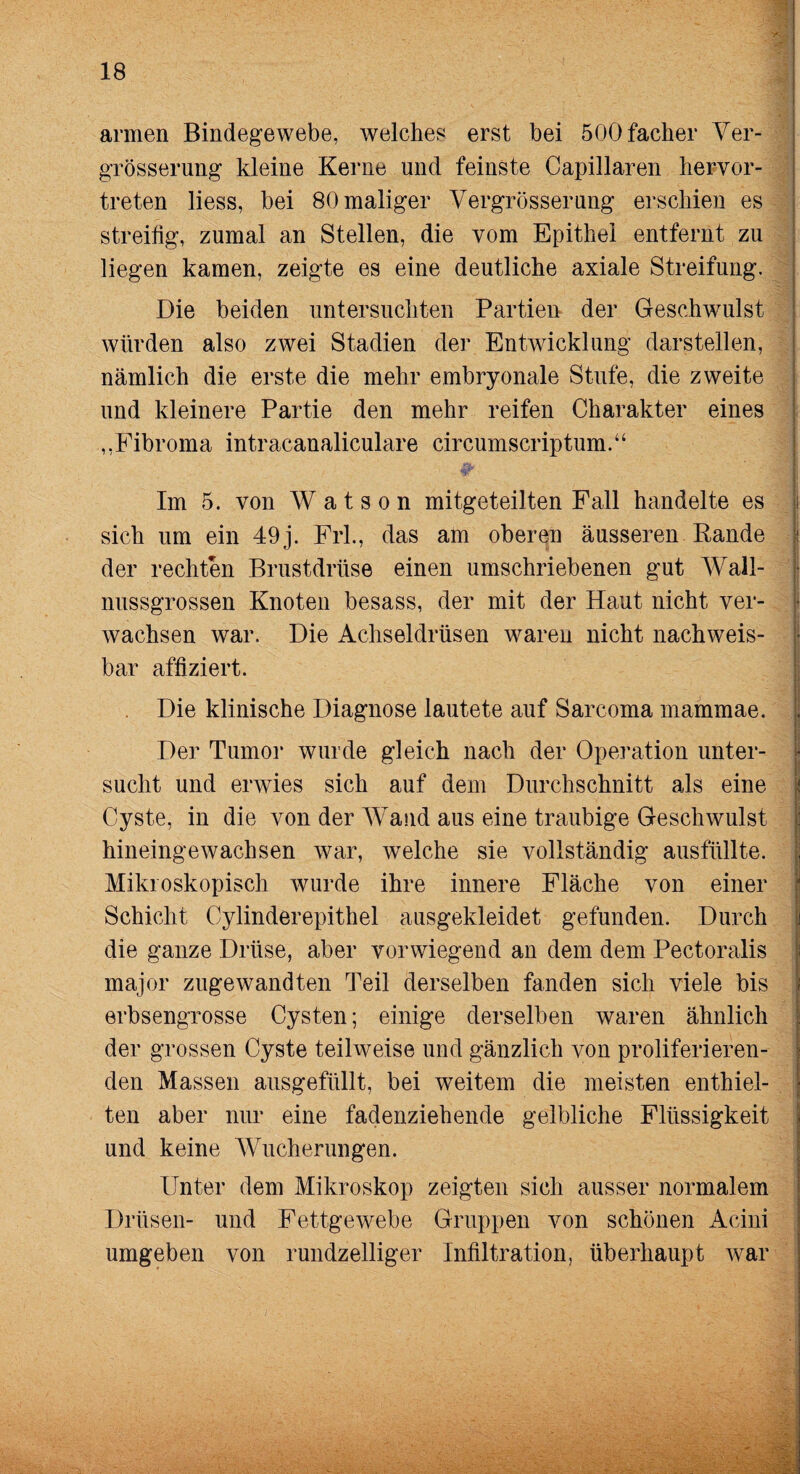 >v armen Bindegewebe, welches erst bei 500facher Ver- grösserung kleine Kerne und feinste Capillaren hervor¬ treten liess, bei 80 maliger Vergrösserung erschien es streitig, zumal an Stellen, die vom Epithel entfernt zu liegen kamen, zeigte es eine deutliche axiale Streifung. Die beiden untersuchten Partien der Geschwulst würden also zwei Stadien der Entwicklung darstellen, nämlich die erste die mehr embryonale Stufe, die zweite und kleinere Partie den mehr reifen Charakter eines ,,Fibroma intracanaliculare circumscriptum.“ Im 5. von W a t s o n mitgeteilten Fall handelte es sich um ein 49 j. Frl., das am oberen äusseren Rande der rechten Brustdrüse einen umschriebenen gut Wall¬ nussgrossen Knoten besass, der mit der Haut nicht ver¬ wachsen war. Die Achseldrüsen waren nicht nachweis¬ bar affiziert. Die klinische Diagnose lautete auf Sarcoma mainmae. Der Tumor wurde gleich nach der Operation unter¬ sucht und erwies sich auf dem Durchschnitt als eine Cyste, in die von der Wand aus eine traubige Geschwulst hineingewachsen war, welche sie vollständig ausfüllte. Mikroskopisch wurde ihre innere Fläche von einer Schicht Cylinderepithel ausgekleidet gefunden. Durch die ganze Drüse, aber vorwiegend an dem dem Pectoralis major zugewandten Teil derselben fanden sich viele bis erbsengrosse Cysten; einige derselben waren ähnlich der grossen Cyste teilweise und gänzlich von proliferieren- den Massen ausgefüllt, bei weitem die meisten enthiel¬ ten aber nur eine fadenziehende gelbliche Flüssigkeit und keine Wucherungen. Unter dem Mikroskop zeigten sich ausser normalem Drüsen- und Fettgewebe Gruppen von schönen Acini umgeben von rundzeiliger Infiltration, überhaupt war