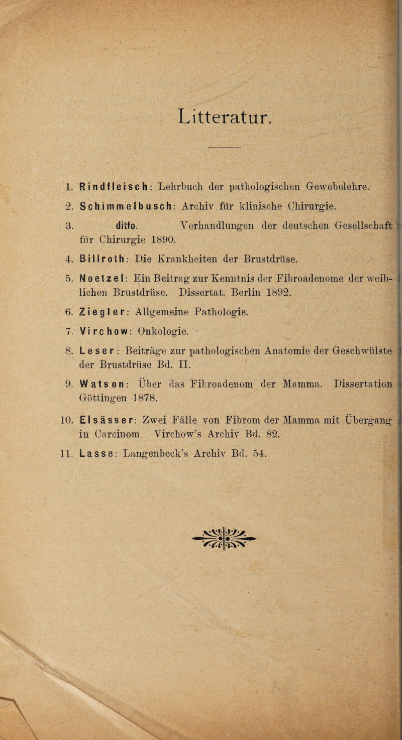 Litteratur. 1. Rindfleisch: Lehrbuch der pathologischen Gewebelehre. 2. Schimmelbusch: Archiv für klinische Chirurgie. 3. ditto. Verhandlungen der deutschen Gesellschaft für Chirurgie 1890. 4. B i 11 r o f h : Die Krankheiten der Brustdrüse. 5. N o e t z e I: Ein Beitrag zur Kenntnis der Fibroadenome der weib¬ lichen Brustdrüse. Dissertat. Berlin 1892. 6. Ziegler: Allgemeine Pathologie. 7. Virchow: Onkologie. 8. Leser: Beiträge zur pathologischen Anatomie der Geschwülste der Brustdrüse Bd. II. 9. Watson: Über das Fibroadenom der Mamma. Dissertation Göttingen 1878. 10. Elsässer: Zwei Fälle von Fibrom der Mamma mit Übergang in Carcinom Virchow’s Archiv Bd. 82. 11. Lasse: Langenbeck’s Archiv Bd. 54.