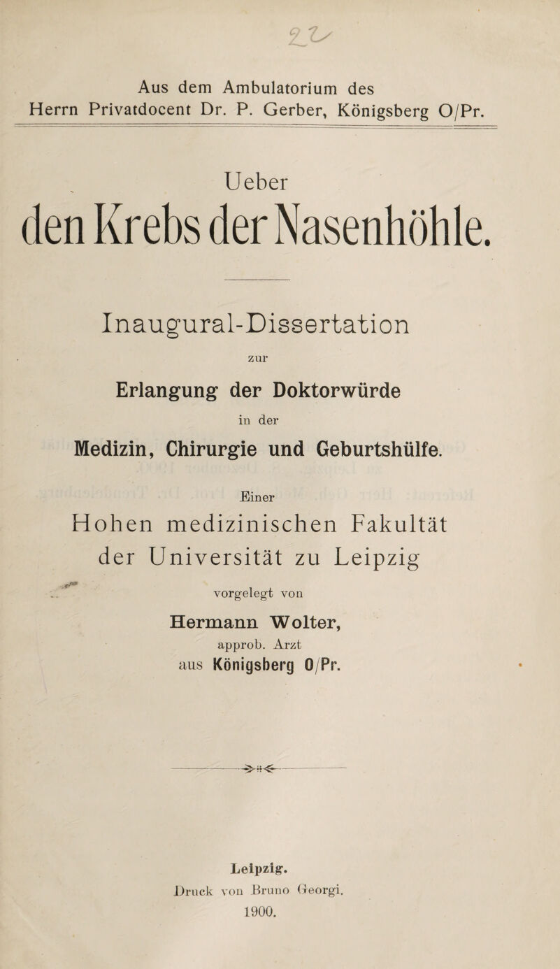 Aus dem Ambulatorium des Herrn Privatdocent Dr. P. Gerber, Königsberg O/Pr. U eher Inaugural-Dissertation zur Erlangung der Doktorwürde in der Medizin, Chirurgie und Geburtshülfe. Einer Hohen medizinischen Fakultät der Universität zu Leipzig vorgelegt von Hermann Wolter, approb. Arzt aus Königsberg O/Pr. Leipzig. Druck von Bruno Greorgi. 1900.