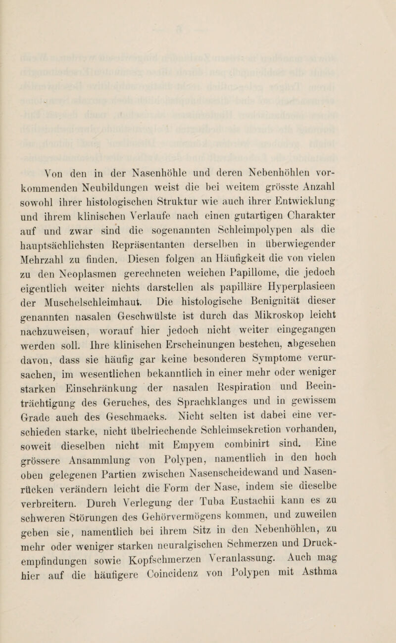 kommenden Neubildungen weist die bei weitem grösste Anzahl sowohl ihrer histologischen Struktur wie auch ihrer Entwicklung und ihrem klinischen Verlaufe nach einen gutartigen Charakter auf und zwar sind die sogenannten Schleimpolypen als die hauptsächlichsten Repräsentanten derselben in überwiegender Mehrzahl zu finden. Diesen folgen an Häufigkeit die von vielen zu den Neoplasmen gerechneten weichen Papillome, die jedoch eigentlich weiter nichts darstellen als papilläre Hyperplasieen der Muschelschleimhaut. Die histologische Benignität dieser genannten nasalen Geschwülste ist durch das Mikroskop leicht nachzuweisen, worauf hier jedoch nicht weiter eingegangen werden soll. Ihre klinischen Erscheinungen bestehen, abgesehen davon, dass sie häufig gar keine besonderen Symptome verur¬ sachen, im wesentlichen bekanntlich in einer mehr oder weniger starken Einschränkung der nasalen Respiration und Beein¬ trächtigung des Geruches, des Sprachklanges und in gewissem Grade auch des Geschmacks. Nicht selten ist dabei eine ver¬ schieden starke, nicht übelriechende Schleimsekretion vorhanden, soweit dieselben nicht mit Empyem combinirt sind. Eine grössere Ansammlung von Polypen, namentlich in den hoch oben gelegenen Partien zwischen Nasenscheidewand und Nasen¬ rücken verändern leicht die Form der Nase, indem sie dieselbe verbreitern. Durch Verlegung der Tuba Eustachii kann es zu schweren Störungen des Gehörvermögens kommen, und zuweilen geben sie, namentlich bei ihrem Sitz in den Nebenhöhlen, zu mehr oder weniger starken neuralgischen Schmerzen und Druck¬ empfindungen sowie Kopfschmerzen \ eranlassung. Auch mag hier auf die häufigere Coincidenz von Polypen mit Asthma