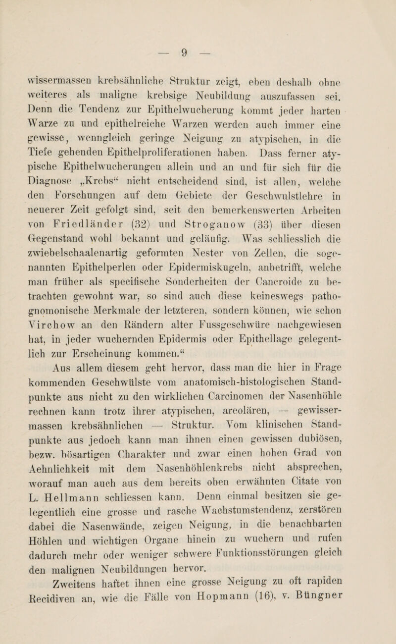 wissennassen krebsähnliche Struktur zeigt, eben deshalb ohne weiteres als maligne krebsige Neubildung auszufassen sei. Denn die Tendenz zur Epithelwucherung kommt jeder harten Warze zu und epithelreiche Warzen werden auch immer eine gewisse, wenngleich geringe Neigung zu atypischen, in die Tiefe gehenden Epithelproliferationen haben. Dass ferner aty¬ pische Epithelwucherungen allein und an und für sich für die Diagnose „Krebs“ nicht entscheidend sind, ist allen, welche den Forschungen auf dem Gebiete der Geschwulstlehre in neuerer Zeit gefolgt sind, seit den bemerkenswerten Arbeiten von Friedländer (32) und Stroganow (33) über diesen Gegenstand wohl bekannt und geläufig. Was schliesslich die zwiebelschaalenartig geformten Nester von Zellen, die soge¬ nannten Epithelperlen oder Epidermiskugeln, anbetrifft, welche man früher als specifische Sonderheiten der Cancroide zu be¬ trachten gewohnt war, so sind auch diese keineswegs patho- gnomonische Merkmale der letzteren, sondern können, wie schon Virchow an den Rändern alter Fussgeschwüre nachgewiesen hat, in jeder wuchernden Epidermis oder Epithellage gelegent¬ lich zur Erscheinung kommen.“ Aus allem diesem geht hervor, dass man die hier in Frage kommenden Geschwülste vom anatomisch-histologischen Stand¬ punkte aus nicht zu den wirklichen Carcinomen der Nasenhöhle rechnen kann trotz ihrer atypischen, areolären, — gewisser- massen krebsähnlichen —- Struktur. Vom klinischen Stand¬ punkte aus jedoch kann man ihnen einen gewissen dubiösen, bezw. bösartigen Charakter und zwar einen hohen Grad von Aehnlichkeit mit dem Nasenhöhlenkrebs nicht absprechen, worauf man auch aus dem bereits oben erwähnten Oitate von L. Hellmann schliessen kann. Denn einmal besitzen sie ge¬ legentlich eine grosse und rasche Wachstumstendenz, zerstören dabei die Nasenwände, zeigen Neigung, in die benachbarten Höhlen und wichtigen Organe hinein zu wuchern und rufen dadurch mehr oder weniger schwere F unktionsstörungen gleich den malignen Neubildungen hervor. Zweitens haftet ihnen eine grosse Neigung zu oft rapiden Recidiven an, wie die Fälle von Hopmann (16), v. Büngner