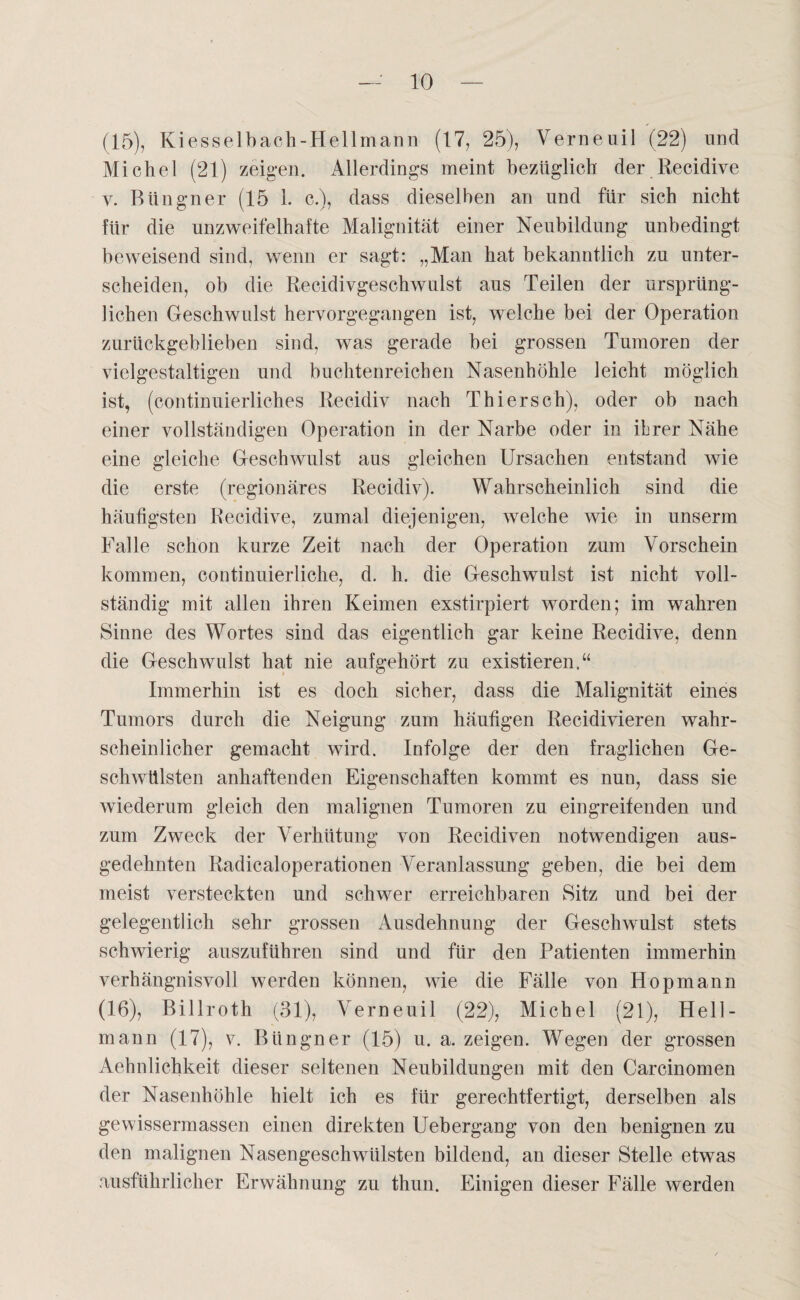 (15) , Kiesselbach-Hellmann (17, 25), Verneuil (22) und Michel (21) zeigen. Allerdings meint bezüglich der Recidive y. Büngner (15 1. c.), dass dieselben an und für sich nicht für die unzweifelhafte Malignität einer Neubildung unbedingt beweisend sind, wenn er sagt: „Man hat bekanntlich zu unter¬ scheiden, ob die Recidivgeschwulst aus Teilen der ursprüng¬ lichen Geschwulst hervorgegangen ist, welche bei der Operation zurückgeblieben sind, was gerade bei grossen Tumoren der vielgestaltigen und buchtenreichen Nasenhöhle leicht möglich ist, (continuierliches Recidiv nach Thiersch), oder ob nach einer vollständigen Operation in der Narbe oder in ihrer Nähe eine gleiche Geschwulst aus gleichen Ursachen entstand wie die erste (regionäres Recidiv). Wahrscheinlich sind die häutigsten Recidive, zumal diejenigen, welche wie in unserm Falle schon kurze Zeit nach der Operation zum Vorschein kommen, continuierliche, d. h. die Geschwulst ist nicht voll¬ ständig mit allen ihren Keimen exstirpiert worden; im wahren Sinne des Wortes sind das eigentlich gar keine Recidive, denn die Geschwulst hat nie aufgehört zu existieren.“ Immerhin ist es doch sicher, dass die Malignität eines Tumors durch die Neigung zum häufigen Recidivieren wahr¬ scheinlicher gemacht wird. Infolge der den fraglichen Ge¬ schwülsten anhaftenden Eigenschaften kommt es nun, dass sie wiederum gleich den malignen Tumoren zu eingreifenden und zum Zweck der Verhütung von Recidiven notwendigen aus¬ gedehnten Radicaloperationen Veranlassung geben, die bei dem meist versteckten und schwer erreichbaren Sitz und bei der gelegentlich sehr grossen Ausdehnung der Geschwulst stets schwierig auszuführen sind und für den Patienten immerhin verhängnisvoll werden können, wie die Fälle von Hopmann (16) , Billroth (31), Verneuil (22), Michel (21), Hell¬ mann (17), v. Büngner (15) u. a. zeigen. Wegen der grossen Aehnlichkeit dieser seltenen Neubildungen mit den Carcinomen der Nasenhöhle hielt ich es für gerechtfertigt, derselben als gewissermassen einen direkten Uebergang von den benignen zu den malignen Nasengeschwülsten bildend, an dieser Stelle etwas ausführlicher Erwähnung zu thun. Einigen dieser Fälle werden