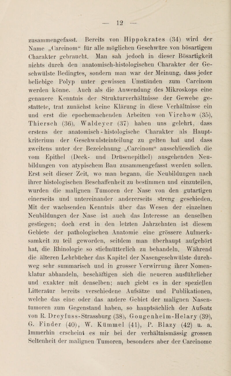 zusammengefasst. Bereits von Hippokrates (34) wird der Name „Carcinom“ für alle möglichen Geschwüre von bösartigem Charakter gebraucht. Man sah jedoch in dieser Bösartigkeit nichts durch den anatomisch-histologischen Charakter der Ge¬ schwülste Bedingtes, sondern man war der Meinung, dass jeder beliebige Polyp unter gewissen Umständen zum Carcinom werden könne. Auch als die Anwendung des Mikroskops eine genauere Kenntnis der Strukturverhältnisse der Gewebe ge¬ stattete, trat zunächst keine Klärung in diese Verhältnisse ein und erst die epochemachenden Arbeiten von Virchow (35), Thiersch (36), Waldeyer (37) haben uns gelehrt, dass erstens der anatomisch - histologische Charakter als Haupt¬ kriterium der Geschwulsteinteilung zu gelten hat und dass zweitens unter der Bezeichnung „Carcinom“ ausschliesslich die vom Epithel (Deck- und Drüsenepithel) ausgehenden Neu¬ bildungen von atypischem Bau zusammengefasst werden sollen. Erst seit dieser Zeit, wo man begann, die Neubildungen nach ihrer histologischen Beschaffenheit zu bestimmen und einzuteilen, wurden die malignen Tumoren der Nase von den gutartigen einerseits und untereinander andererseits streng geschieden. Mit der wachsenden Kenntnis über das Wesen der einzelnen Neubildungen der Nase ist auch das Interesse an denselben gestiegen; doch erst in den letzten Jahrzehnten ist diesem Gebiete der pathologischen Anatomie eine grössere Aufmerk¬ samkeit zu teil geworden, seitdem man überhaupt aufgehört hat, die Rhinologie so stiefmütterlich zu behandeln. Während die älteren Lehrbücher das Kapitel der Nasengeschwülste durch¬ weg sehr summarisch und in grosser Verwirrung ihrer Nomen¬ klatur abhandeln, beschäftigen sich die neueren ausführlicher und exakter mit denselben; auch giebt es in der speziellen Litteratur bereits verschiedene Aufsätze und Publikationen, welche das eine oder das andere Gebiet der malignen Nasen¬ tumoren zum Gegenstand haben, so hauptsächlich der Aufsatz von R. Dreyfuss-Strassburg (38), Gougenheim-Helary (39), G. Finder (40), W. Kümmel (41), P. Blazy (42) u. a. Immerhin erscheint es mir bei der verhältnismässig grossen Seltenheit der malignen Tumoren, besonders aber der Carcinome