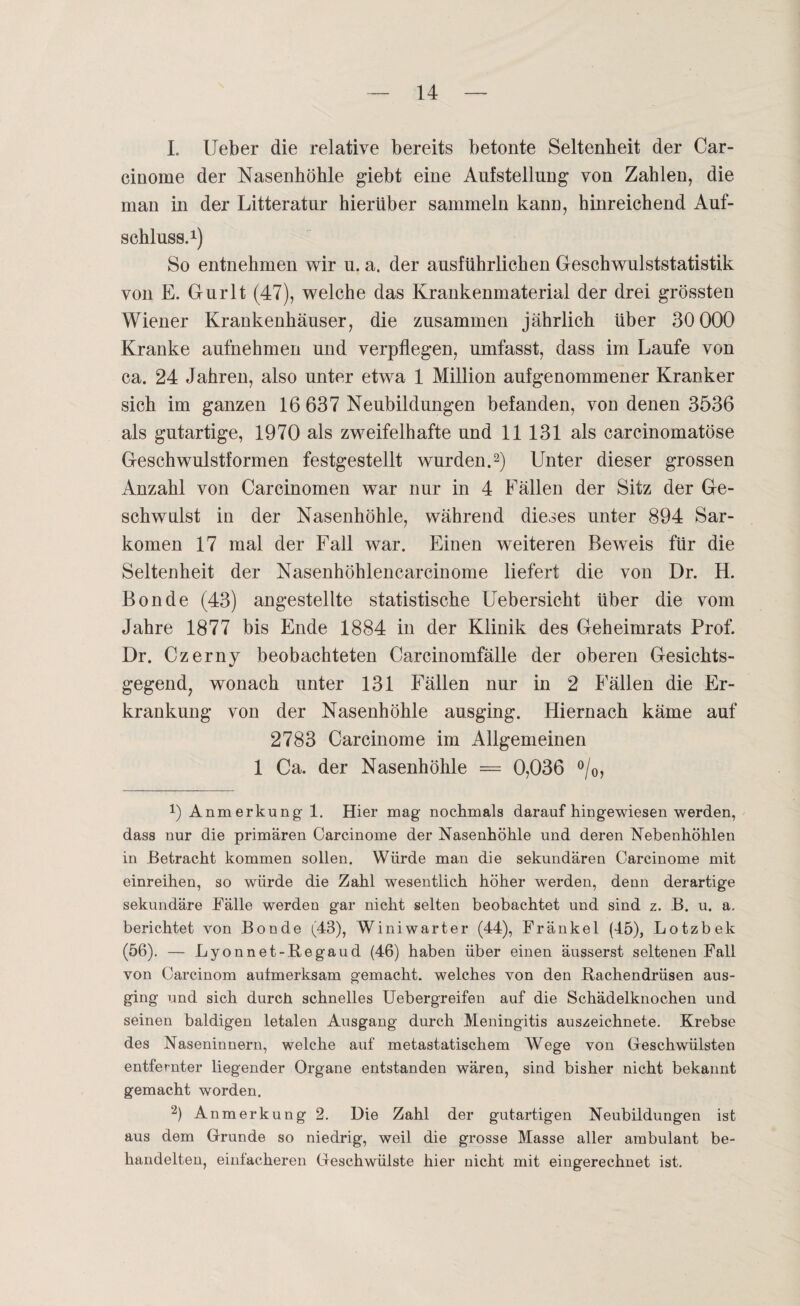 I. Ueber die relative bereits betonte Seltenheit der Car- cinome der Nasenhöhle giebt eine Aufstellung von Zahlen, die man in der Litteratur hierüber sammeln kann, hinreichend Auf¬ schluss.1) So entnehmen wir u. a. der ausführlichen Geschwulststatistik von E. Gurlt (47), welche das Krankenmaterial der drei grössten Wiener Krankenhäuser, die zusammen jährlich über 30 000 Kranke aufnehmen und verpflegen, umfasst, dass im Laufe von ca. 24 Jahren, also unter etwa 1 Million aufgenommener Kranker sich im ganzen 16 637 Neubildungen befanden, von denen 3536 als gutartige, 1970 als zweifelhafte und 11 131 als carcinomatöse Geschwulstformen festgestellt wurden.2) Unter dieser grossen Anzahl von Carcinomen war nur in 4 Fällen der Sitz der Ge¬ schwulst in der Nasenhöhle, während dieses unter 894 Sar¬ komen 17 mal der Fall war. Einen weiteren Beweis für die Seltenheit der Nasenhöhlencarcinome liefert die von Dr. H. Bonde (43) angestellte statistische Uebersicht über die vom Jahre 1877 bis Ende 1884 in der Klinik des Geheimrats Prof. Dr. Czerny beobachteten Carcinomfälle der oberen Gesichts¬ gegend, wonach unter 131 Fällen nur in 2 Fällen die Er¬ krankung von der Nasenhöhle ausging. Hiernach käme auf 2783 Carcinome im Allgemeinen 1 Ca. der Nasenhöhle = 0,036 °/0, 0 Anmerkung 1. Hier mag- nochmals daraufhingewiesen werden, dass nur die primären Carcinome der Nasenhöhle und deren Nebenhöhlen in Betracht kommen sollen. Würde man die sekundären Carcinome mit einreihen, so würde die Zahl wesentlich höher werden, denn derartige sekundäre Fälle werden gar nicht selten beobachtet und sind z. B. u. a. berichtet von Bonde (43), Winiwarter (44), Fränkel (45), Lotzbek (56). — Lyonnet-Regaud (46) haben über einen äusserst seltenen Fall von Carcinom aufmerksam gemacht, welches von den Rachendrüsen aus¬ ging und sich durch schnelles Uebergreifen auf die Schädelknochen und seinen baldigen letalen Ausgang durch Meningitis auszeichnete. Krebse des Naseninnern, welche auf metastatischem Wege von Geschwülsten entfernter liegender Organe entstanden wären, sind bisher nicht bekannt gemacht worden. 2) Anmerkung 2. Die Zahl der gutartigen Neubildungen ist aus dem Grunde so niedrig, weil die grosse Masse aller ambulant be¬ handelten, einfacheren Geschwülste hier nicht mit eingerechnet ist.