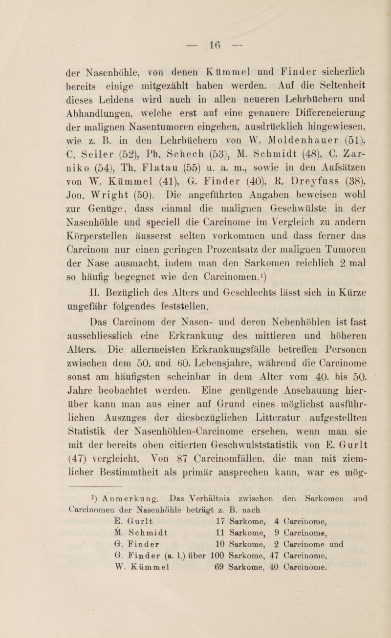 der Nasenhöhle, von denen Kümmel und Finder sicherlich bereits einige mitgezählt haben werden. Auf die Seltenheit dieses Leidens wird auch in allen neueren Lehrbüchern und Abhandlungen, welche erst auf eine genauere Differencierung der malignen Nasentumoren eingehen, ausdrücklich hingewiesen, wie z. B. in den Lehrbüchern von W. Moldenhauer (51), C. Seiler (52), Ph. Schech (53), M. Schmidt (48), C. Zar- niko (54), Th. Flat au (55) u. a. m., sowie in den Aufsätzen von W. Kümmel (41), Gf. Finder (40), R. Dreyfuss (38), Jon. Wright (50). Die angeführten Angaben beweisen wohl zur Genüge, dass einmal die malignen Geschwülste in der Nasenhöhle und speciell die Carcinome im Vergleich zu andern Körperstellen äusserst selten Vorkommen und dass ferner das Careinom nur einen geringen Prozentsatz der malignen Tumoren der Nase ausmacht, indem man den Sarkomen reichlich 2 mal so häutig begegnet wie den Carcinomen.1) II. Bezüglich des Alters und Geschlechts lässt sich in Kürze ungefähr folgendes feststellen. Das Carcinom der Nasen- und deren Nebenhöhlen ist fast ausschliesslich eine Erkrankung des mittleren und höheren Alters. Die allermeisten Erkrankungsfälle betreffen Personen zwischen dem 50. und 60. Lebensjahre, während die Carcinome sonst am häufigsten scheinbar in dem Alter vom 40. bis 50. Jahre beobachtet werden. Eine genügende Anschauung hier¬ über kann man aus einer auf Grund eines möglichst ausführ¬ lichen Auszuges der diesbezüglichen Litteratur aufgestellten Statistik der Nasenhöklen-Carcinome ersehen, wenn man sie mit der bereits oben citierten Geschwulststatistik von E. Gurlt (47) vergleicht. Von 87 Carcinomfällen, die man mit ziem¬ licher Bestimmtheit als primär ansprechen kann, war es mög- 0 Anmerkung. Das Verhältnis zwischen den Sarkomen und Carcinomen der Nasenhöhle beträgt z. B. nach E. Gurlt 17 Sarkome, 4 Carcinome, M. Schmidt 11 Sarkome, 9 Carcinome, G. Finder 10 Sarkome, 2 Carcinome und G. Finder (a. 1.) über 100 Sarkome, 47 Carcinome, W. Kümmel 69 Sarkome, 40 Carcinome.