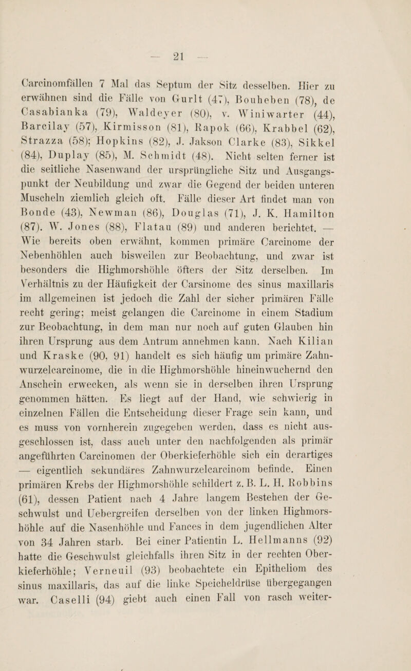 Carcinomfällen 7 Mal das Septum der Sitz desselben. Hier zu erwähnen sind die Fälle von Gurlt (47), Bonheben (78), de Casabianka (79), Waldeyer (80), v. Winiwarter (44), Barcilay (57), Kirmisson (81), Kapok (66), Krabbel (62), Strazza (58); Hopkins (82), J. Jakson Clarke (83), Sikkel (84), Duplay (85), M. Schmidt (48). Nicht selten ferner ist die seitliche Nasenwand der ursprüngliche Sitz und Ausgangs¬ punkt der Neubildung und zwar die Gegend der beiden unteren Muscheln ziemlich gleich oft. Fälle dieser Art findet man von Bonde (43), Newman (86), Douglas (71), J. K. Hamilton (87). W. Jones (88), Flatau (89) und anderen berichtet. — Wie bereits oben erwähnt, kommen primäre Oarcinome der Nebenhöhlen auch bisweilen zur Beobachtung, und zwar ist besonders die Highmorshöhle öfters der Sitz derselben. Im Verhältnis zu der Häufigkeit der Carsinome des sinus maxillaris im allgemeinen ist jedoch die Zahl der sicher primären Fälle recht gering; meist gelangen die Carcinome in einem Stadium zur Beobachtung, in dem man nur noch auf guten Glauben hin ihren Ursprung aus dem Antrum annehmen kann. Nach Kilian und Kraske (90, 91) handelt es sich häufig um primäre Zahn- wurzelearcinome, die in die Highmorshöhle hinein wuchernd den Anschein erwecken, als wenn sie in derselben ihren Ursprung genommen hätten. Es liegt auf der Hand, wie schwierig in einzelnen Fällen die Entscheidung dieser Frage sein kann, und es muss von vornherein zugegeben werden, dass es nicht aus¬ geschlossen ist, dass auch unter den nachfolgenden als primär angeführten Carcinomen der Oberkieferhöhle sich ein derartiges — eigentlich sekundäres Zahnwurzelcarcinom befinde. Einen primären Krebs der Highmorshöhle schildert z. B. L. H. Kobbins (61), dessen Patient nach 4 Jahre langem Bestehen der Ge¬ schwulst und Uebergreifen derselben von der linken Highmors¬ höhle auf die Nasenhöhle und Fances in dem jugendlichen Alter von 34 Jahren starb. Bei einer Patientin L. Hellmanns (92) hatte die Geschwulst gleichfalls ihren Sitz in der rechten Ober¬ kieferhöhle; Verneuil (93) beobachtete ein Epitheliom des sinus maxillaris, das auf die linke Speicheldrüse übergegangen Caselli (94) giebt auch einen Fall von rasch weiter¬ war.