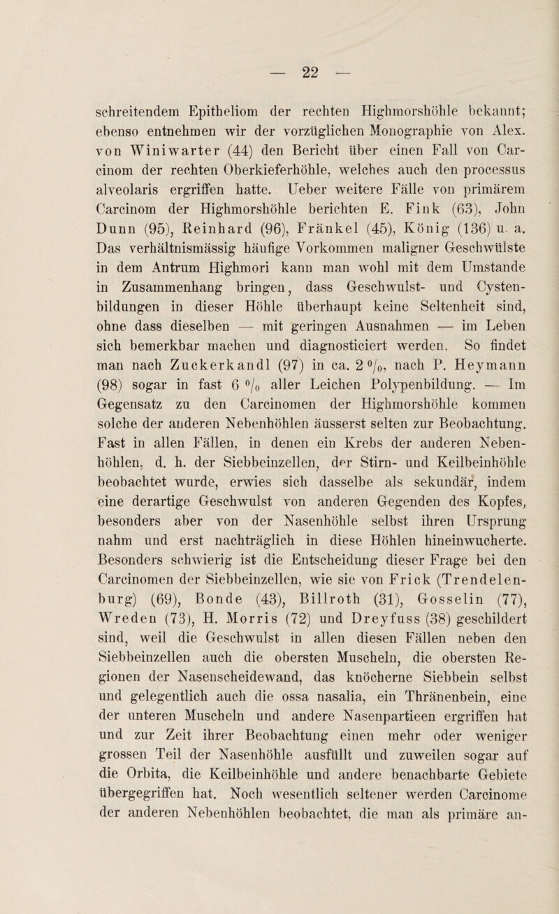 schreitendem Epitheliom der rechten Highmorshöhle bekannt; ebenso entnehmen wir der vorzüglichen Monographie von Alex, von Winiwarter (44) den Bericht über einen Fall von Car- cinom der rechten Oberkieferhöhle, welches auch den processus alveolaris ergriffen hatte, lieber weitere Fälle von primärem Carcinom der Highmorshöhle berichten E. Fink (63), John Dünn (95), Reinhard (96), Fränkel (45), König (136) u. a. Das verhältnismässig häufige Vorkommen maligner Glesch Wülste in dem Antrum Highmori kann man wohl mit dem Umstande in Zusammenhang bringen, dass Geschwmlst- und Cysten¬ bildungen in dieser Höhle überhaupt keine Seltenheit sind, ohne dass dieselben — mit geringen Ausnahmen — im Leben sich bemerkbar machen und diagnosticiert werden. So findet man nach Zuckerkandl (97) in ca. 2%, nach P. Heymann (98) sogar in fast 6 °/0 aller Leichen Polypenbildung. — Im Gegensatz zu den Carcinomen der Highmorshöhle kommen solche der anderen Nebenhöhlen äusserst selten zur Beobachtung. Fast in allen Fällen, in denen ein Krebs der anderen Neben¬ höhlen, d. h. der Siebbeinzellen, der Stirn- und Keilbeinhöhle beobachtet wurde, erwies sich dasselbe als sekundär, indem eine derartige Geschwulst von anderen Gegenden des Kopfes, besonders aber von der Nasenhöhle selbst ihren Ursprung nahm und erst nachträglich in diese Höhlen hineinwucherte. Besonders schwierig ist die Entscheidung dieser Frage bei den Carcinomen der Sieh beinzellen, wie sie von Frick (Trendelen¬ burg) (69), Bonde (43), Billroth (31), Gosselin (77), Wreden (73), H. Morris (72) und Dreyfuss (38) geschildert sind, weil die Geschwulst in allen diesen Fällen neben den Siebbeinzellen auch die obersten Muscheln, die obersten Re¬ gionen der Nasenscheidewand, das knöcherne Siebbein selbst und gelegentlich auch die ossa nasalia, ein Thränenbein, eine der unteren Muscheln und andere Nasenpartieen ergriffen hat und zur Zeit ihrer Beobachtung einen mehr oder weniger grossen Teil der Nasenhöhle ausfüllt und zuweilen sogar auf die Orbita, die Keilbeinhöhle und andere benachbarte Gebiete übergegriffen hat. Noch wesentlich seltener werden Carcinome der anderen Nebenhöhlen beobachtet, die man als primäre an-