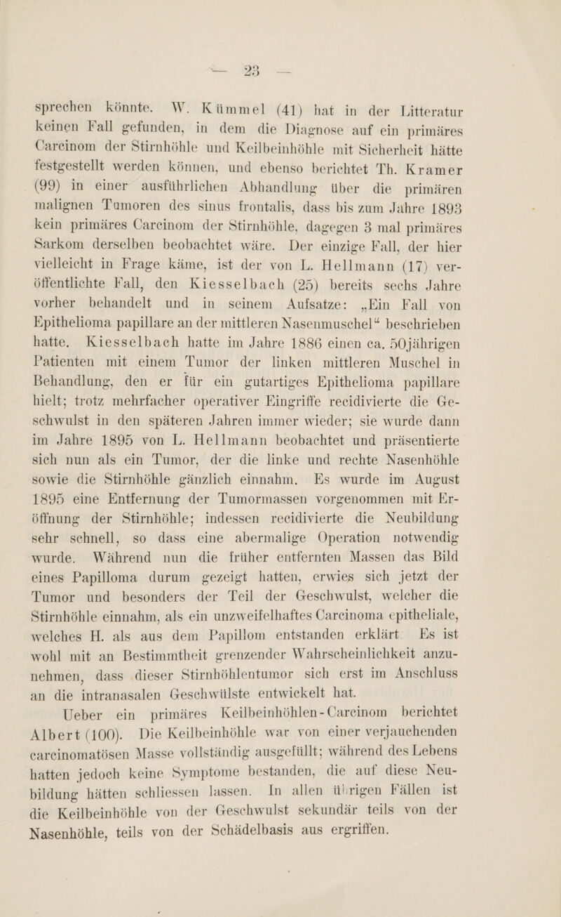 sprechen könnte. W. Kümmel (41) hat in der Litteratur keinen hall gefunden, in dem die Diagnose auf ein primäres Carcinom der Stirnhöhle und Keilbeinhöhle mit Sicherheit hätte festgestellt werden können, und ebenso berichtet Th. Kramer (99) in einer ausführlichen Abhandlung über die primären malignen Tumoren des sinus frontalis, dass bis zum Jahre 1893 kein primäres Carcinom der Stirnhöhle, dagegen 3 mal primäres Sarkom derselben beobachtet wäre. Der einzige Fall, der hier vielleicht in Frage käme, ist der von L. Hell mann (17) ver¬ öffentlichte Fall, den Kiesselbach (25) bereits sechs Jahre vorher behandelt und in seinem Aufsatze: „Ein Fall von Epithelioma papillare an der mittleren Nasenmuschelu beschrieben hatte. Kiesselbach hatte im Jahre 1886 einen ca. 50jährigen Patienten mit einem Tumor der linken mittleren Muschel in Behandlung, den er für ein gutartiges Epithelioma papillare hielt; trotz mehrfacher operativer Eingriffe recidivierte die Ge¬ schwulst in den späteren Jahren immer wieder; sie wurde dann im Jahre 1895 von L. Hellmann beobachtet und präsentierte sich nun als ein Tumor, der die linke und rechte Nasenhöhle sowie die Stirnhöhle gänzlich einnahm. Es wurde im August 1895 eine Entfernung der Tumormassen vorgenommen mit Er¬ öffnung der Stirnhöhle; indessen recidivierte die Neubildung sehr schnell, so dass eine abermalige Operation notwendig wurde. Während nun die früher entfernten Massen das Bild eines Papilloma durum gezeigt hatten, erwies sich jetzt der Tumor und besonders der Teil der Geschwulst, welcher die Stirnhöhle einnahm, als ein unzweifelhaftes Carcinoma epitheliale, welches H. als aus dem Papillom entstanden erklärt Es ist wohl mit an Bestimmtheit grenzender Wahrscheinlichkeit anzu¬ nehmen, dass dieser Stirnhöhlentumor sich erst im Anschluss an die intranasalen Geschwülste entwickelt hat. Ueber ein primäres Keilbeinhöhlen-Carcinom berichtet Albert (100). Die Keilbeinhöhle war von einer verjauchenden carcinomatösen Masse vollständig ausgefüllt; während des Lebens hatten jedoch keine Symptome bestanden, die auf diese Neu¬ bildung hätten schliessen lassen, ln allen übrigen Fällen ist die Keilbeinhöhle von der Geschwulst sekundär teils von der Nasenhöhle, teils von der Schädelbasis aus ergriffen.