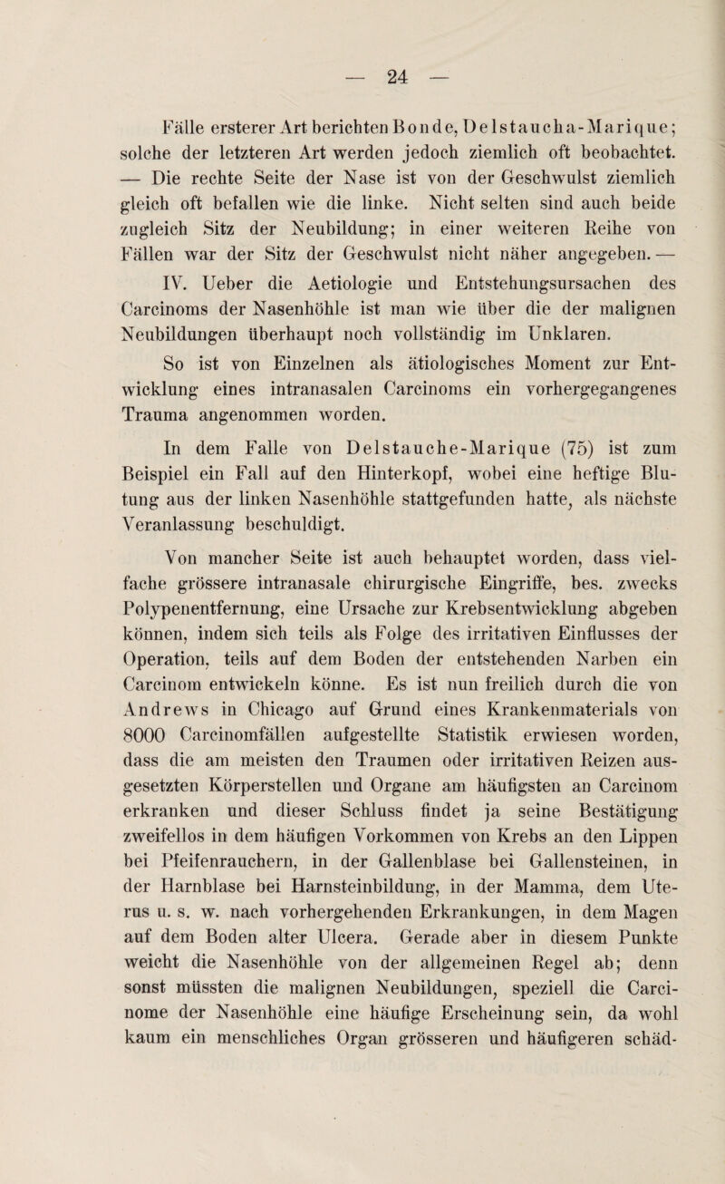 Fälle ersterer Art berichten B o n d e, D e 1 s t au c h a - M ar i qn e; solche der letzteren Art werden jedoch ziemlich oft beobachtet. — Die rechte Seite der Nase ist von der Geschwulst ziemlich gleich oft befallen wie die linke. Nicht selten sind auch beide zugleich Sitz der Neubildung; in einer weiteren Beihe von Fällen war der Sitz der Geschwulst nicht näher angegeben. — IV. Ueber die Aetiologie und Entstehungsursachen des Carcinoms der Nasenhöhle ist man wie über die der malignen Neubildungen überhaupt noch vollständig im Unklaren. So ist von Einzelnen als ätiologisches Moment zur Ent¬ wicklung eines intranasalen Carcinoms ein vorhergegangenes Trauma angenommen worden. In dem Falle von Delstauche-Marique (75) ist zum Beispiel ein Fall auf den Hinterkopf, wobei eine heftige Blu¬ tung aus der linken Nasenhöhle stattgefunden hatte, als nächste Veranlassung beschuldigt. Von mancher Seite ist auch behauptet worden, dass viel¬ fache grössere intranasale chirurgische Eingriffe, bes. zwecks Polypenentfernung, eine Ursache zur Krebsentwicklung abgeben können, indem sich teils als Folge des irritativen Einflusses der Operation, teils auf dem Boden der entstehenden Narben ein Carcinom entwickeln könne. Es ist nun freilich durch die von Andrews in Chicago auf Grund eines Krankenmaterials von 8000 Carcinomfällen aufgestellte Statistik erwiesen worden, dass die am meisten den Traumen oder irritativen Beizen aus¬ gesetzten Körperstellen und Organe am häufigsten an Carcinom erkranken und dieser Schluss findet ja seine Bestätigung zweifellos in dem häufigen Vorkommen von Krebs an den Lippen bei Pfeifenrauchern, in der Gallenblase bei Gallensteinen, in der Harnblase bei Harnsteinbildung, in der Mamma, dem Ute¬ rus u. s. w. nach vorhergehenden Erkrankungen, in dem Magen auf dem Boden alter Ulcera. Gerade aber in diesem Punkte weicht die Nasenhöhle von der allgemeinen Kegel ab; denn sonst müssten die malignen Neubildungen, speziell die Carci- nome der Nasenhöhle eine häufige Erscheinung sein, da wohl kaum ein menschliches Organ grösseren und häufigeren schäd-