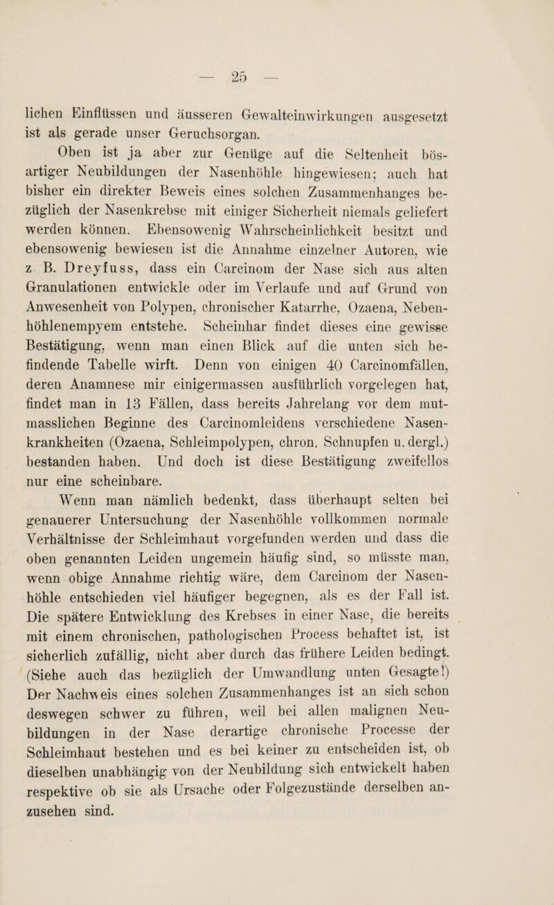 liehen Einflüssen und äusseren Gewalteinwirkungen ausgesetzt ist als gerade unser Geruchsorgan. Oben ist ja aber zur Genüge auf die Seltenheit bös¬ artiger Neubildungen der Nasenhöhle hingewiesen; auch hat bisher ein direkter Beweis eines solchen Zusammenhanges be¬ züglich der Nasenkrebse mit einiger Sicherheit niemals geliefert werden können. Ebensowenig Wahrscheinlichkeit besitzt und ebensowenig bewiesen ist die Annahme einzelner Autoren, wie z B. Dreyfuss, dass ein Carcinom der Nase sich aus alten Granulationen entwickle oder im Verlaufe und auf Grund von Anwesenheit von Polypen, chronischer Katarrhe, Ozaena, Neben¬ höhlenempyem entstehe. Scheinhar findet dieses eine gewisse Bestätigung, wenn man einen Blick auf die unten sich be¬ findende Tabelle wirft. Denn von einigen 40 Carcinomfällen, deren Anamnese mir einigermassen ausführlich Vorgelegen hat, findet man in 13 Fällen, dass bereits Jahrelang vor dem mut¬ masslichen Beginne des Carcinomleidens verschiedene Nasen¬ krankheiten (Ozaena, Schleimpolypen, chron. Schnupfen u. dergl.) bestanden haben. Und doch ist diese Bestätigung zweifellos nur eine scheinbare. Wenn man nämlich bedenkt, dass überhaupt selten bei genauerer Untersuchung der Nasenhöhle vollkommen normale Verhältnisse der Schleimhaut vorgefunden werden und dass die oben genannten Leiden ungemein häufig sind, so müsste man, wenn obige Annahme richtig wäre, dem Carcinom der Nasen¬ höhle entschieden viel häufiger begegnen, als es der Fall ist. Die spätere Entwicklung des Krebses in einer Nase, die bereits mit einem chronischen, pathologischen Process behaftet ist, ist sicherlich zufällig, nicht aber durch das frühere Leiden bedingt. (Siehe auch das bezüglich der Umwandlung unten Gesagte!) Der Nachweis eines solchen Zusammenhanges ist an sich schon deswegen schwer zu führen, weil bei allen malignen Neu¬ bildungen in der Nase derartige chronische Processe der Schleimhaut bestehen und es bei keiner zu entscheiden ist, ob dieselben unabhängig von der Neubildung sich entwickelt haben respektive ob sie als Ursache oder f olgezustände derselben an¬ zusehen sind.