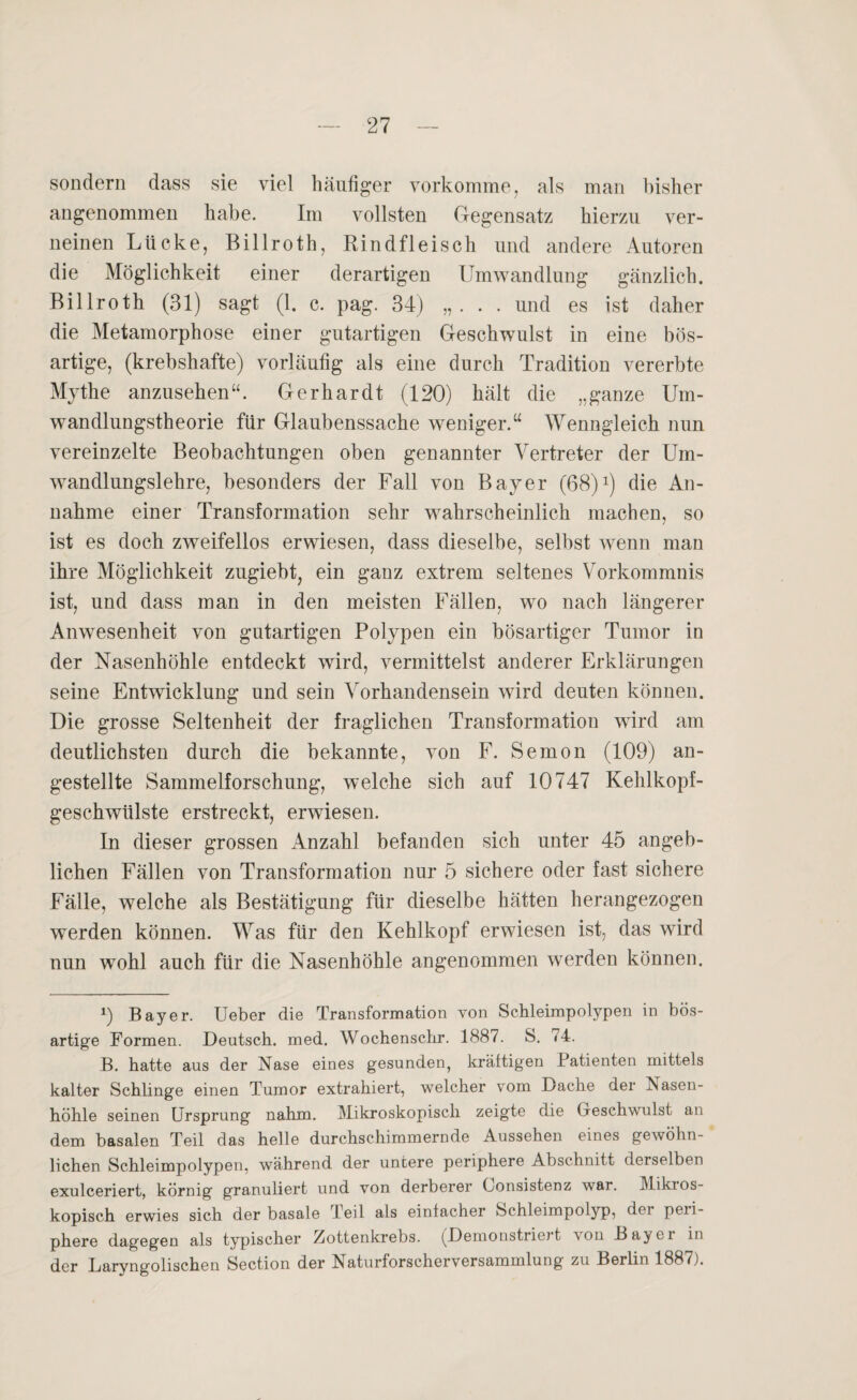 sondern dass sie viel häufiger vorkomme, als man bisher angenommen habe. Im vollsten Gegensatz hierzu ver¬ neinen Lücke, Billroth, Rindfleisch und andere Autoren die Möglichkeit einer derartigen Umwandlung gänzlich. Billroth (31) sagt (1. c. pag. 34) „. . . und es ist daher die Metamorphose einer gutartigen Geschwulst in eine bös¬ artige, (krebshafte) vorläufig als eine durch Tradition vererbte Mythe anzusehen“. Gerhardt (120) hält die „ganze Um¬ wandlungstheorie für Glaubenssache weniger.“ Wenngleich nun vereinzelte Beobachtungen oben genannter Vertreter der Um¬ wandlungslehre, besonders der Fall von Bayer (68) *) die An¬ nahme einer Transformation sehr wahrscheinlich machen, so ist es doch zweifellos erwiesen, dass dieselbe, selbst wenn man ihre Möglichkeit zugiebt, ein ganz extrem seltenes Vorkommnis ist, und dass man in den meisten Fällen, wo nach längerer Anwesenheit von gutartigen Polypen ein bösartiger Tumor in der Nasenhöhle entdeckt wird, vermittelst anderer Erklärungen seine Entwicklung und sein Vorhandensein wird deuten können. Die grosse Seltenheit der fraglichen Transformation wird am deutlichsten durch die bekannte, von F. Semon (109) an- gestellte Sammelforschung, welche sich auf 10747 Kehlkopf¬ geschwülste erstreckt, erwiesen. In dieser grossen Anzahl befanden sich unter 45 angeb¬ lichen Fällen von Transformation nur 5 sichere oder fast sichere Fälle, welche als Bestätigung für dieselbe hätten herangezogen werden können. Was für den Kehlkopf erwiesen ist, das wird nun wohl auch für die Nasenhöhle angenommen werden können. 9 Bayer. Ueber die Transformation von Schleimpolypen in bös¬ artige Formen. Deutsch, med. Wochenschr. 1887. S. «4. B. hatte aus der Nase eines gesunden, kräftigen Patienten mittels kalter Schlinge einen Tumor extrahiert, welcher vom Dache der Nasen¬ höhle seinen Ursprung nahm. Mikroskopisch zeigte die Geschwulst an dem basalen Teil das helle durchschimmernde Aussehen eines gewöhn¬ lichen Schleimpolypen, während der untere periphere Abschnitt derselben exulceriert, körnig granuliert und von derberer Consistenz war. Mikros¬ kopisch erwies sich der basale Teil als einfacher Schleimpolyp, der peii- phere dagegen als typischer /^ottenkrebs. (Demonstriej t \on Bayci in der Laryngolischen Section der Naturforscherversamndung zu Berlin 1887).