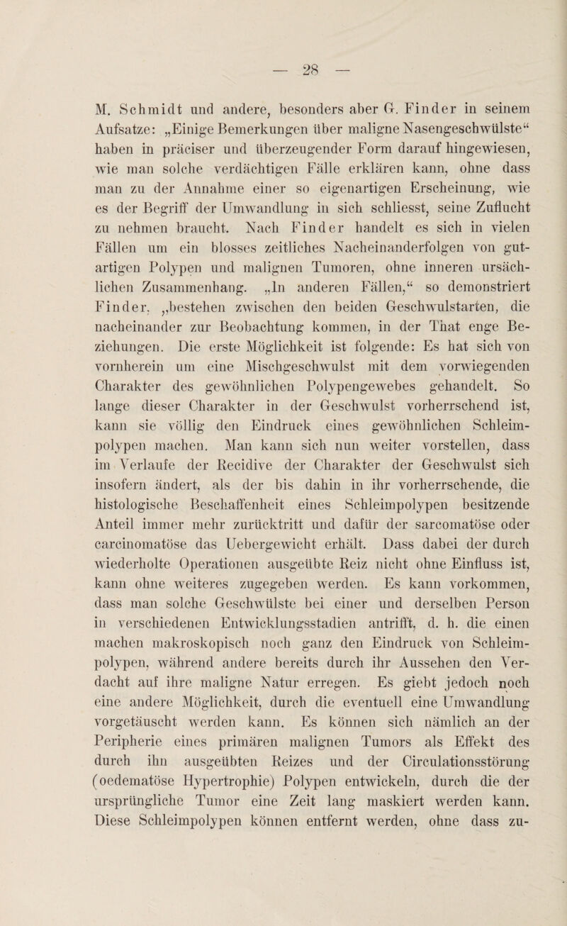 M. Schmidt und andere, besonders aber G. Finder in seinem Aufsatze: „Einige Bemerkungen über maligne Nasengeschwülste“ haben in präciser und überzeugender Form darauf hingewiesen, wie man solche verdächtigen Fälle erklären kann, ohne dass man zu der Annahme einer so eigenartigen Erscheinung, wie es der Begriff der Umwandlung in sich schliesst, seine Zuflucht zu nehmen braucht. Nach Finder handelt es sich in vielen Fällen um ein blosses zeitliches Nacheinanderfolgen von gut¬ artigen Polypen und malignen Tumoren, ohne inneren ursäch¬ lichen Zusammenhang, „ln anderen Fällen,“ so demonstriert Finder, „bestehen zwischen den beiden Geschwulstarten, die nacheinander zur Beobachtung kommen, in der That enge Be¬ ziehungen. Die erste Möglichkeit ist folgende: Es hat sich von vornherein um eine Mischgeschwulst mit dem vorwiegenden Charakter des gewöhnlichen Polypengewebes gehandelt. So lange dieser Charakter in der Geschwulst vorherrschend ist, kann sie völlig den Eindruck eines gewöhnlichen Schleim¬ polypen machen. Man kann sich nun weiter vorstellen, dass im Verlaufe der Recidive der Charakter der Geschwulst sich insofern ändert, als der bis dahin in ihr vorherrschende, die histologische Beschaffenheit eines Schleimpolypen besitzende Anteil immer mehr zurücktritt und dafür der sarcomatöse oder carcinomatöse das Uebergewicht erhält. Dass dabei der durch wiederholte Operationen ausgeübte Reiz nicht ohne Einfluss ist, kann ohne weiteres zugegeben werden. Es kann Vorkommen, dass man solche Geschwülste bei einer und derselben Person in verschiedenen Entwicklungsstadien antrifft, d. h. die einen machen makroskopisch noch ganz den Eindruck von Schleim¬ polypen, während andere bereits durch ihr Aussehen den Ver¬ dacht auf ihre maligne Natur erregen. Es giebt jedoch noch eine andere Möglichkeit, durch die eventuell eine Umwandlung vorgetäuscht werden kann. Es können sich nämlich an der Peripherie eines primären malignen Tumors als Effekt des durch ihn ausgeübten Reizes und der Circulationsstörung (oedematöse Hypertrophie) Polypen entwickeln, durch die der ursprüngliche Tumor eine Zeit lang maskiert werden kann. Diese Schleimpolypen können entfernt werden, ohne dass zu-