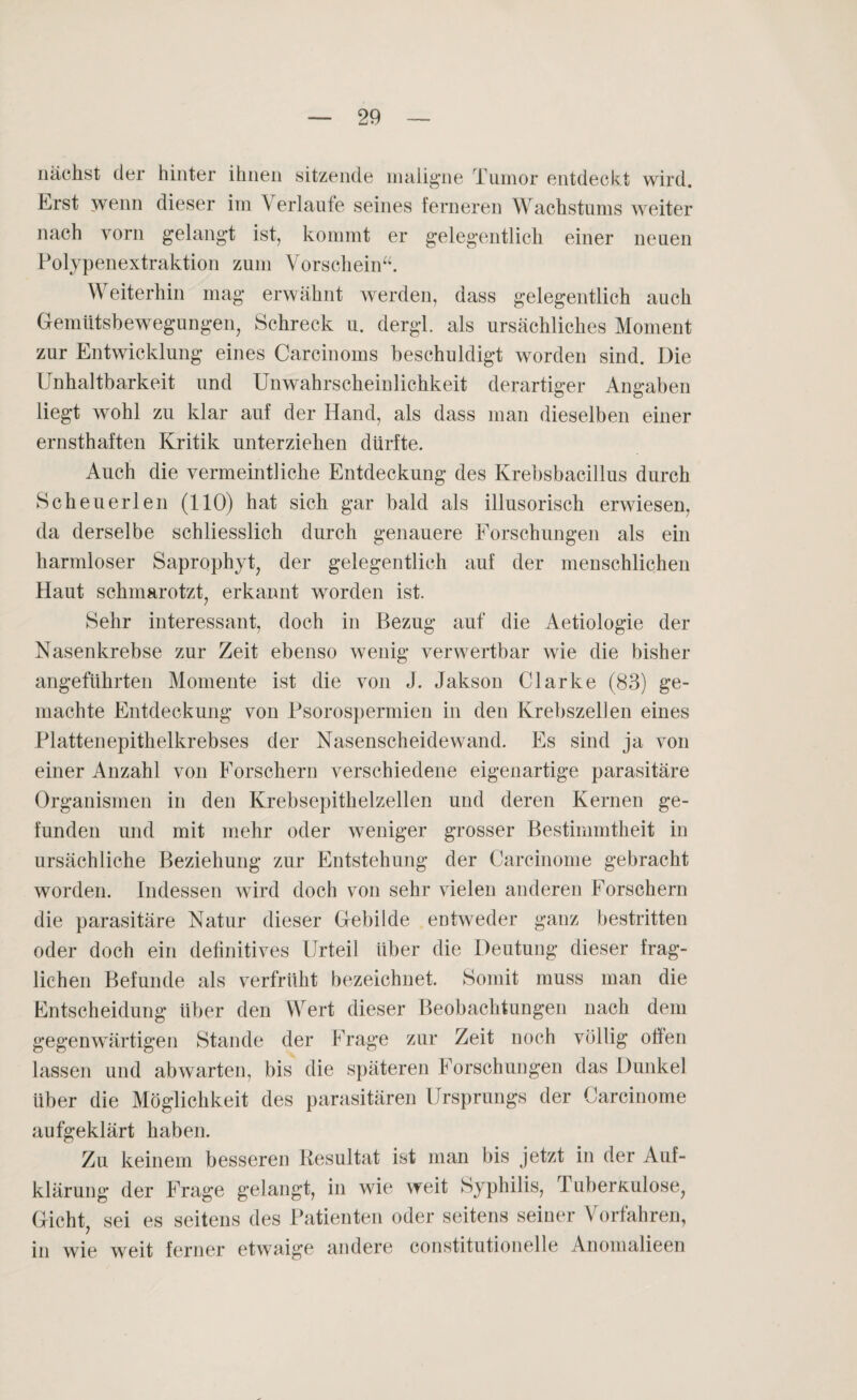 nächst der hinter ihnen sitzende maligne Tumor entdeckt wird. Erst wenn dieser im Verlaute seines ferneren Wachstums weiter nach vorn gelangt ist, kommt er gelegentlich einer neuen Polypenextraktion zum Vorschein“. Weiterhin mag erwähnt werden, dass gelegentlich auch Gemütsbewegungen, Schreck u. dergl. als ursächliches Moment zur Entwicklung eines Carcinoms beschuldigt worden sind. Die Unhaltbarkeit und Unwahrscheinlichkeit derartiger Angaben liegt wohl zu klar auf der Hand, als dass man dieselben einer ernsthaften Kritik unterziehen dürfte. Auch die vermeintliche Entdeckung des Krebsbacillus durch Scheuerlen (110) hat sich gar bald als illusorisch erwiesen, da derselbe schliesslich durch genauere Forschungen als ein harmloser Saprophyt, der gelegentlich auf der menschlichen Haut schmarotzt, erkannt worden ist. Sehr interessant, doch in Bezug auf die Aetiologie der Nasenkrebse zur Zeit ebenso wenig verwertbar wie die bisher angeführten Momente ist die von J. Jakson Clarke (83) ge¬ machte Entdeckung von Psorospermien in den Krebszellen eines Plattenepithelkrebses der Nasenscheidewand. Es sind ja von einer Anzahl von Forschern verschiedene eigenartige parasitäre Organismen in den Krebsepithelzellen und deren Kernen ge¬ funden und mit mehr oder weniger grosser Bestimmtheit in ursächliche Beziehung zur Entstehung der Carcinome gebracht worden. Indessen wird doch von sehr vielen anderen Forschern die parasitäre Natur dieser Gebilde entweder ganz bestritten oder doch ein definitives Urteil über die Deutung dieser frag¬ lichen Befunde als verfrüht bezeichnet. Somit muss man die Entscheidung über den Wert dieser Beobachtungen nach dem gegenwärtigen Stande der Frage zur Zeit noch völlig offen lassen und abwarten, bis die späteren Forschungen das Dunkel Uber die Möglichkeit des parasitären Ursprungs der Carcinome aufgeklärt haben. Zu keinem besseren Resultat ist man bis jetzt in der Auf¬ klärung der Frage gelangt, in wie weit Syphilis, Tuberkulose, Gicht, sei es seitens des Patienten oder seitens seiner Vorfahren, in wie weit ferner etwaige andere constitutionelle Anomalieen