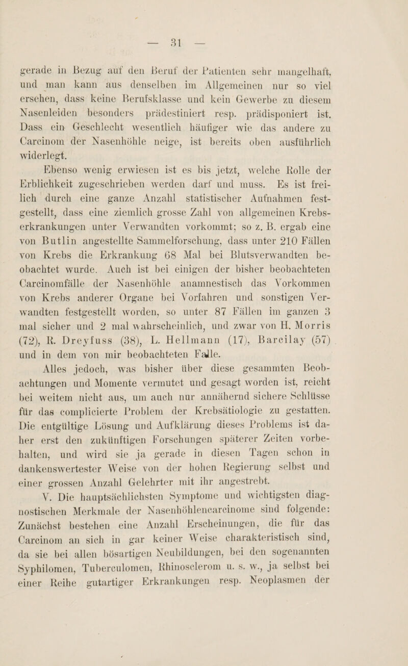 gerade in Bezug auf den Beruf der Patienten sehr mangelhaft, und man kann aus denselben im Allgemeinen nur so viel ersehen, dass keine Berufsklasse und kein Gewerbe zu diesem Nasenleiden besonders prädestiniert resp. prädisponiert ist. Dass ein Geschlecht wesentlich häutiger wie das andere zu Carcinom der Nasenhöhle neige, ist bereits oben ausführlich widerlegt. Ebenso wenig erwiesen ist es bis jetzt, welche Bolle der Erblichkeit zugeschrieben werden darf und muss. Es ist frei¬ lich durch eine ganze Anzahl statistischer Aufnahmen fest¬ gestellt, dass eine ziemlich grosse Zahl von allgemeinen Krebs¬ erkrankungen unter Verwandten vorkommt; so z. B. ergab eine von Butlin angestellte Sammelforschung, dass unter 210 Fällen von Krebs die Erkrankung 68 Mal bei Blutsverwandten be¬ obachtet wurde. Auch ist bei einigen der bisher beobachteten Carcinomfälle der Nasenhöhle anamnestisch das Vorkommen von Krebs anderer Organe bei Vorfahren und sonstigen Ver¬ wandten festgestellt worden, so unter 87 Fällen im ganzen 3 mal sicher und 2 mal wahrscheinlich, und zwar von H. Morris (72), R. Dreyfuss (38), L. Hellmann (17), Barcilay (57) und in dem von mir beobachteten Falle. Alles jedoch, was bisher übel diese gesammten Beob¬ achtungen und Momente vermutet und gesagt worden ist, reicht bei weitem nicht aus, um auch nur annähernd sichere Schlüsse für das complicierte Problem der Krebsätiologie zu gestatten. Die entgtiltige Lösung und Aufklärung dieses Problems ist da¬ her erst den zukünftigen Forschungen späterer Zeiten Vorbe¬ halten, und wrird sie ja gerade in diesen Tagen schon in dankenswertester Weise von der hohen Regierung selbst und einer grossen Anzahl Gelehrter mit ihr angestrebt. V. Die hauptsächlichsten Symptome und wichtigsten diag¬ nostischen Merkmale der Nasenhöhlencarcinome sind folgende: Zunächst bestehen eine Anzahl Erscheinungen, die für das Carcinom an sich in gar keiner Weise charakteristisch sind, da sie bei allen bösartigen Neubildungen, bei den sogenannten Syphilomen, Tuberculomen, Rhinosclerom u. s. w., ja selbst bei einer Reihe gutartiger Erkrankungen resp. Neoplasmen der